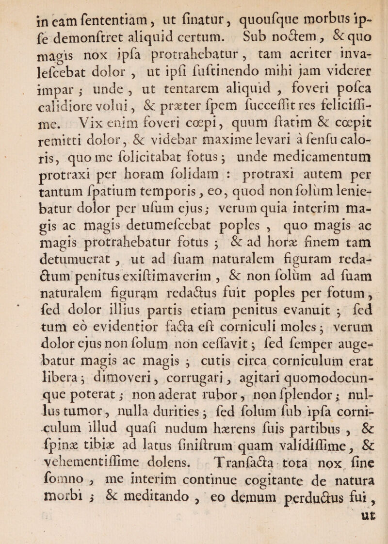 fe demonftret aliquid certum. Sub noftem, Sc quo nugis nox ipfa protrahebatur, tam acriter inva- lefcebat dolor , ut ipfi iufcinendo mihi jam viderer impar ; unde , ut tentarem aliquid , foveri pofca calidiore volui, & praeter fpem fucceffit res feliciffi- me. Vix enim foveri coepi, quum flatim & ccepit remitti dolor, & videbar maxime levari a fenfu calo¬ ris, quo me folicitabat fotus 5 unde medicamentum protraxi per horam folidam : protraxi autem per tantum fpatium temporis, eo, quod non folum lenie¬ batur dolor per ufum ejus,- verum quia interim ma¬ gis ac magis detumefcebat poples , quo magis ac magis protrahebatur fotus ; & ad horae finem tam detumuerat , ut ad luam naturalem figuram reda- dum penitus exiftimaverim , Sc non folum ad fuam naturalem figurqm reda&us fuit poples per fotum, fed dolor illius partis etiam penitus evanuit ; fed tum eo evidentior fafla eft corniculi moles j verum dolor ejus non folum non celfavit; fed femper auge¬ batur magis ac magis cutis circa corniculum erat libera; dimoveri, corrugari, agitari quomodocun- que poterat ,• non aderat rabor, non fplendor; nul¬ lus tumor, nulla durities; fed folum fub ipfa corni¬ culum illud quafi nudum haerens fuis partibus , Sc fpinae tibiae ad latus finiftrum quam validiffime, Sc vehementiffime dolens. Tranla&a tota nox fine fomno , me interim continue cogitante de natura morbi ; & meditando , eo demum perdu&us fui, ut