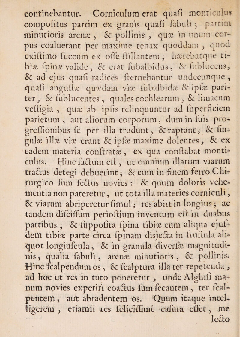 continebantur. Corniculum erat quafi monticulus compofitus partim ex granis quafi fabuli ; partini minutioris arenae , & pollinis , quae in unum cor¬ pus coaluerant per maxime tenax quoddam , quod exiftimo fuccum ex offe ftillantem ; haerebatque ti¬ bia; 1 pinae valide, & erat fubalbidus, & fublucens, & ad ejus quafi radices fremebantur undecunque , quafi angnftx quaedam viae fubalbidae & ipfae pari¬ ter, & fublucentes, quales cochlearum, & limacum veftigia , quae ab ipfis relinquuntur ad fuperficiem parietum , aut aliorum corporum, dum in luis pro- greffionibus fe per illa trudunt, & raptant; & un¬ gulae illae vise erant & ipfae maxime dolentes, & ex eadem materia conftratae , ex qua conflabat monti¬ culus. Hinc fadum eft , ut omnium illarum viarum tradus detegi debuerint; &eum in finem ferro Chi¬ rurgico fum fedus novies: & quum doloris vehe¬ mentia non pateretur, ut tota illa materies corniculi, Sc viarum abriperetur fimul; res abiit in longius; ac tandem difciffum perioftium inventum eft in duabus partibus ; & fuppofita fpina tibiae cum aliqua ejul- dem tibiae parte circa fpinam disjeda in fruftula ali¬ quot longiufcula, & in granula diverfae magnitudi¬ nis , qualia fabuli, arenae minutioris , & pollinis. Hinc fcalpendum os, & fcalptura illa ter repetenda , ad hoc ut res in tuto poneretur , unde Alghiii ma¬ num novies experiri coadus fum fecantem, ter fcal- pentem, aut abradentem os. Quum itaque intel- ligerem , etiamfi res feliciffime cafura effet, me ledo