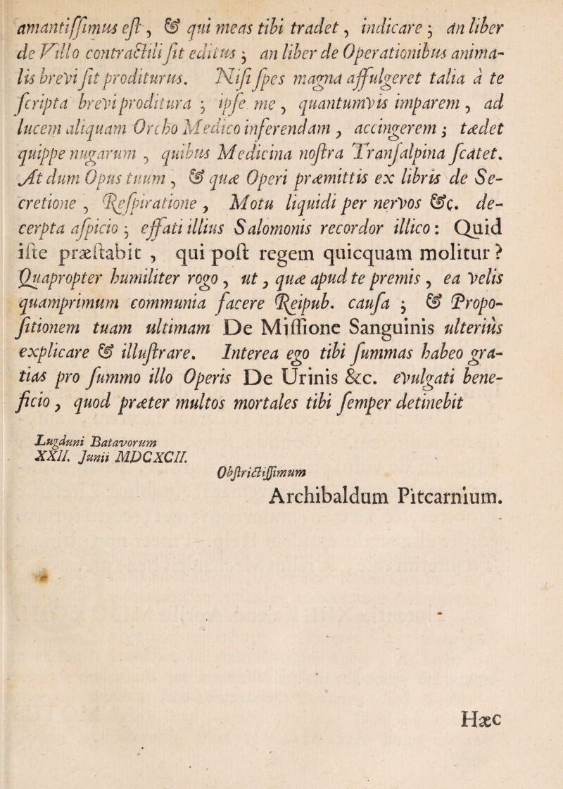 amanti(fimus eft, & qui meas tibi tradet, indicare; an liber de Villo contra^liiiftt editus} an liber de Operationibus anima¬ lis brevi jit proditurus. Niji fpes magna affulgeret talia a te (cripta brevi proditura ; ipfe.me , quantumvis imparem , lucem aliquam Orcho Medico inferendam, accingerem; tcedet quippe nugarum , quibus Medicina noflra Tranfalpina fcatet. Jt dum Opus tuum, S> praemittis ex libris de Se¬ cretione , 'fefparatione , Afor« liquidi per nervos 6?c. cerpta afpicioeffati illius Salomonis recordor illico: Quid ifte praeftabic , qui poft regem qui equam molitur? Quapropter humiliter rogo, ut, qua apud te premis, ea Velis quamprimum communia facere (fteipub. caufa j & (Propo- Jitionem tuam ultimam De Miffione Sanguinis ulterius explicare & illujlrare. Interea ego tibi fummas habeo gra¬ tias pro fummo illo Operis De Urinis &c. evulgati bene¬ ficio , quod praeter multos mortales tibi femper detinebit Lugduni Batavorum XXII. Junii MDCXCIL OhJlriffliJJimum Archibaldum Pitcarnium.