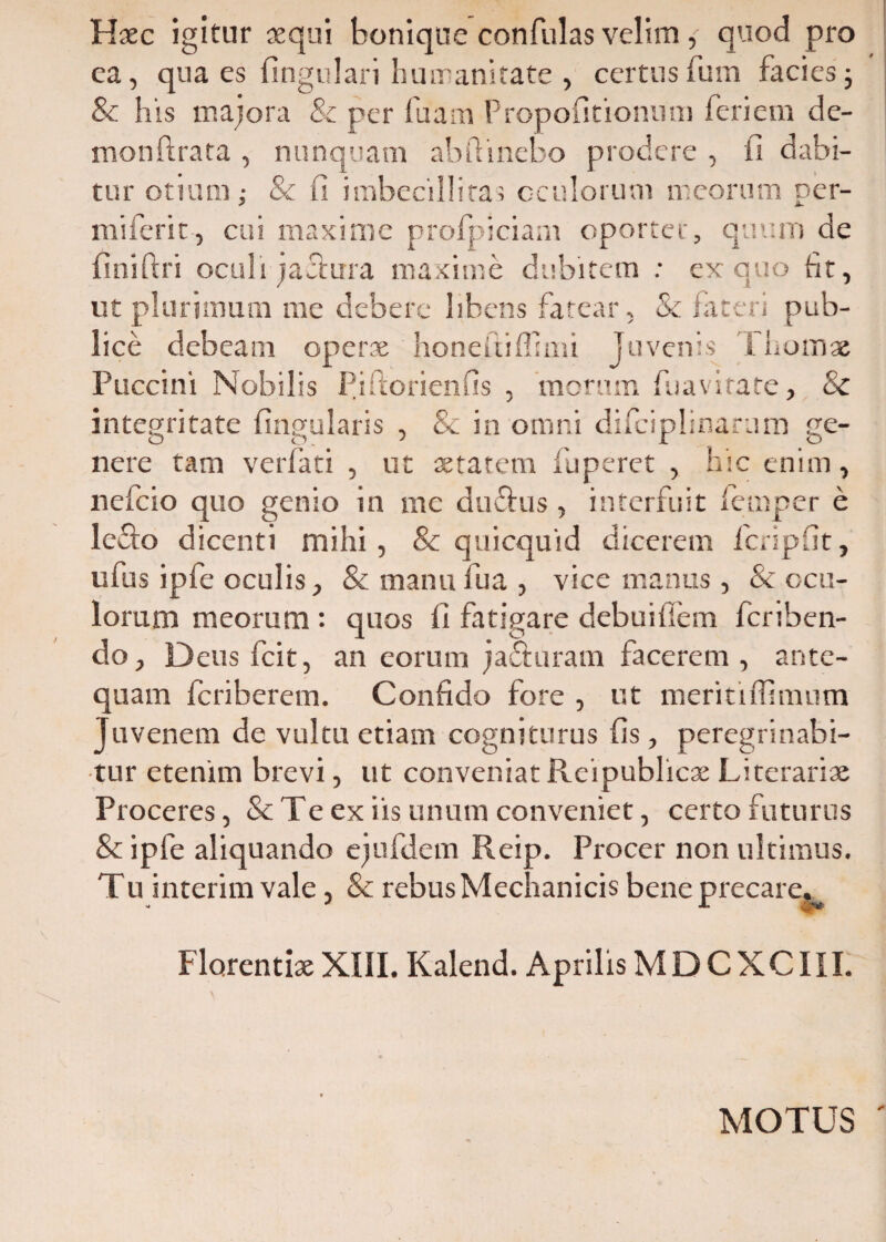 Haec igitur aequi boniqne confidas velim, quod pro ea, qua es lingulari humanitate , certusfum facies; & his majora & per fuam Propofitionum feri em de- monftrata , nunquam ab ft i nebo prodere , fi dabi¬ tur otium; & fi imbecillitas oculorum meorum per- miferit, cui maxime prolpiciam oportet, quum de finiftri oculi jacfura maxime dubitem ; ex quo fit, ut plurimum me debere libens fatear, & fateri pub¬ lice debeam operae honeftiffimi juvenis Thomae Puccini Nobilis Piftorienfis , morum fuavirate, & integritate lingularis , Sc in omni di fici p!; nara m ge¬ nere tam verlati , ut aetatem fuperet , hic enim, nefeio quo genio in me du&us , interfuit femper e ledto dicenti mihi, & quicquid dicerem fcripfit, ufus ipfe oculis, &manufua, vice manus , & ocu¬ lorum meorum : quos fi fatigare debuillem fcriben- do, Deus fcit, an eorum jadturam facerem , ante¬ quam Icriberem. Confido fore , ut meritiffimum Juvenem de vultu etiam cogniturus fis , peregrinabi¬ tur etenim brevi, ut conveniat Reipublicae Literariae Proceres, & Te ex iis unum conveniet, certo futurus & i ple aliquando ejufdem Reip. Procer non ultimus. Tu interim vale, & rebus Mechanicis bene precare* Florentiae XIII. Kalend. Aprilis MDCXCIII. MOTUS