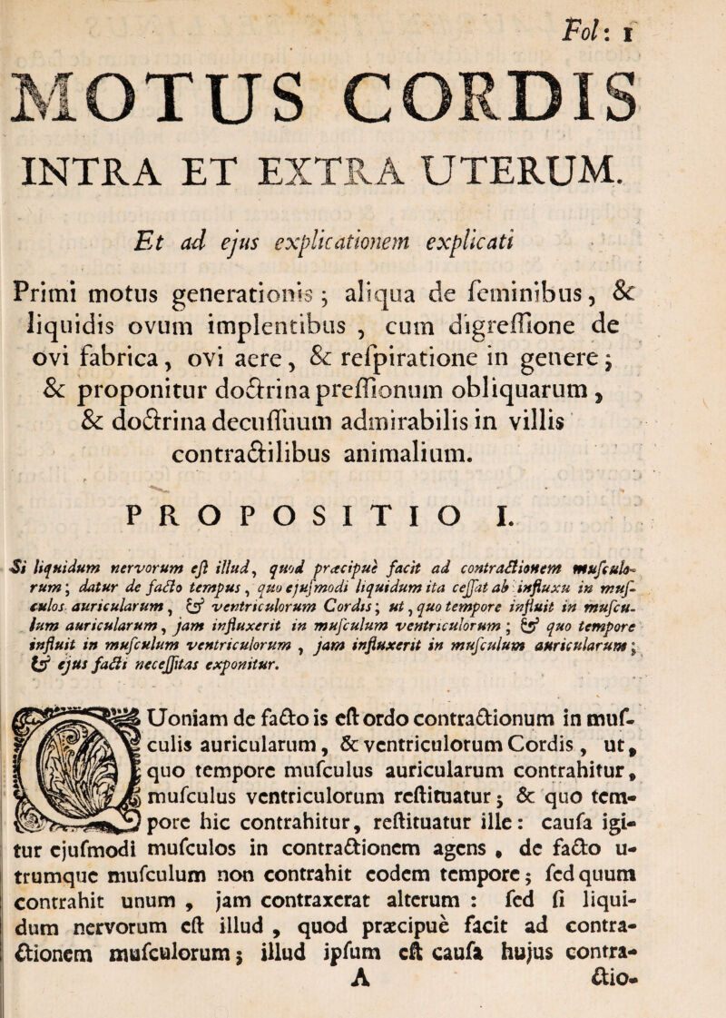 MOTUS CORDIS INTRA ET EXTRA UTERUM. Et ad ejus explicationem explicati • r . • Primi motus generationis; aliqua de feminibus, & liquidis ovum implentibus , cum digreffione de ovi fabrica, ovi aere, & refpiratione in genere t & proponitur dodrina prelfionum obliquarum , & dodrina decufliiutn admirabilis in villis contradilibus animalium. ■ r « . - PROPOSITIO I. Si liquidum nervorum ejl illud, quod praeipue facit ad contraStionem mufculo¬ rum ; datur de j'ad o tempus, quo ejufmodt liquidum ita cejj,at ab', influxu in muf- eulos auricularum, & ventriculorum Cordis; ut, quo tempore influit in mufcu- lum auricularum, jam influxerit in mujculum ventriculorum; & quo tempore influit in mufculum ventriculorum , jam influxerit in mujculum auricularum; tj? ejus fadi necejfltas exponitur. ' * * Uoniam de fa&o is cft ordo contra&ionum in muf- culis auricularum, &: ventriculorum Cordis, urt quo tempore mufculus auricularum contrahitur, mufculus ventriculorum reftituatur * & quo tem¬ pore hic contrahitur, reftituatur ille: caufa igi¬ tur cjufmodi mufculos in contraftioncm agens , de fa&o u- trumque mufculum non contrahit eodem tempore; fcd quum contrahit unum , jam contraxerat alterum : fed fi liqui¬ dum nervorum cft illud , quod praecipue facit ad contra¬ ctionem mufculorum 5 illud ipfum cft caufa hujus contra- A dio-
