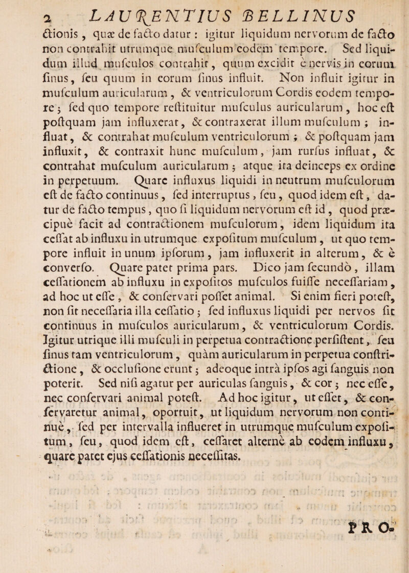 ftionis, quae de fafto datur: igitur liquidum nervorum de fafto non contrahit utrumque marculum eodem tempore. Sed liqui¬ dum illud mufculos contrahit, quum excidit e nervis in eorum finus, feu quum in eorum finus influit. Non influit igitur ia mufculum auricularum , & ventriculorum Cordis eodem tempo¬ re 5 fed quo tempore reflituitur mufculus auricularum, hoc eft poftquam jam influxerat, & contraxerat illum mufculum ; in¬ fluat, & contrahat mufculum ventriculorum ; & poftquam jam influxit, & contraxit hunc mufculum, jam rurfus influat, & contrahat mufculum auricularum 5 atque ita deinceps ex ordine in perpetuum. Quare influxus liquidi in neutrum mufculorum eft de fafto continuus, fed interruptus, feu, quod idem eft, da¬ tur de fafto tempus, quo fi liquidum nervorum eft id , quod prae¬ cipue facit ad contraftionem mufculorum, idem liquidum ita ccflat ab influxu in utrumque expofitum mufculum , ut quo tem¬ pore influit in unum ipforum, jam influxerit in alterum, & e converfo. Quare patet prima pars. Dico jam fecundo , illam ceflationem ab influxu in expolitos mufculos fuifle neceflariam , ad hoc ut cfle , & confervari poflet animal. Si enim fieri poteft, non fit neceflaria illa ceflatio $ fed influxus liquidi per nervos fic continuus in mufculos auricularum, & ventriculorum Cordis. Igitur utrique ilii mufculi in perpetua contraftione perfiftent, feu finus tam ventriculorum, quam auricularum in perpetua conftri- ftione, 5c occlufione erunt $ adeoque intra ipfos agi fanguis non poterit. Sed nili agatur per auriculas fanguis, & cor $ nec efle 5 nec confervari animal poteft. Ad hoc igitur, utelfet, &con- feryaretur animal, oportuit, ut liquidum nervorum non conti¬ nue, fed per intervalla influeret in utrumque mufculum expoli¬ tum , feu, quod idem eft, ceflarct alterne ab eodem influxu * quare patet ejus eelfationis necellitas. } i J { i ‘ ' vi fj PRO- i i
