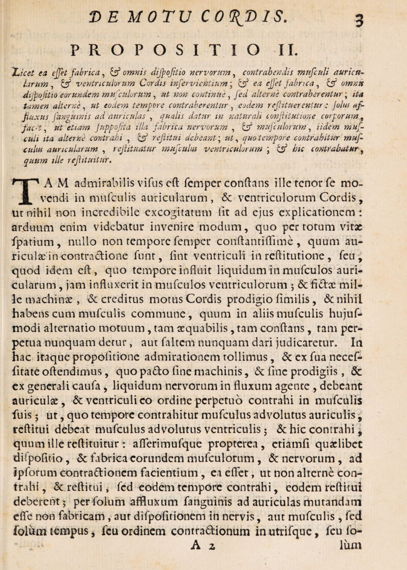 PROPOSITIO II. 'Licet ea effet fabrica, & omnis difpofitio nervorum, contrahendis mufculi auricrt- larum, & ventriculorum Cordis inferviektium; C55 ^ efet fabrica ^ & omnvs dtjbojitiQ eorundem mufcidorum, ut non continue, jW alterne contraherentur \ ita tamen alterne, ut eodem tempore contraherentur , eodem re futuerentur: jolus af¬ fluxit s fanguinis ad auriculas , qualis datur in naturali conflitutione corporum 9 fac-i, #£ etiam fuppojiia illa fabrica nervorum , C55 mufcidorum, lidem muf- culi ita alterne contrahi , Cjj’ reflitui debeant; ut, quo tempore contrahitur muf- culus auricularum , rejlituatur mufculus ventriculorum ; C53 contrahatur^ quum ille refiituitur. A M admirabilis vifus eft femper conflans ille tenor fe mo¬ vendi in mufculis auricularum, & ventriculorum Cordis, ur nihil non incredibile excogitatum fit ad ejus explicationem: arduum enim videbatur invenire modum, quo per totum vitae fpatium, nullo non tempore femper conftantiflime , quum au¬ riculae in contraftione funt, fint ventriculi in reftitutione, feu, quod idem eft, quo tempore influit liquidum in mufculos auri¬ cularum , jam influxerit in mufculos ventriculorum 5 5c fiftae mil¬ le machinae, & creditus motus Cordis prodigio fimilis, & nihil habens cum mufculis commune, quum in aliis mufculis hujuf- modi alternatio motuum, tam aequabilis, tam conflans, tam per¬ petua nunquam detur, aut faltem nunquam dari judicaretur. In hac itaque propofitione admirationem tollimus, &exfuanecef- fitateoftendimus, quo pa£to fine machinis, <5c fine prodigiis, & ex generali caufa, liquidum nervorum in fluxum agente , debeant auriculae, & ventriculi eo ordine perpetuo contrahi in mufculis fuis 5 ut, quo tempore contrahitur mufculus advolutus auriculis f reflitui debeat mufculus advolutus ventriculis 5 & hic contrahi, quum ille reftituitur : aflerimufque propterea, etiamfi quaelibet diipofitio, & fabrica eorundem mufculorum, & nervorum, ad ipforum contraftionem facientium , eaeflet, ut non alterne con¬ trahi, & reflitui, fcd eodem tempore contrahi, eodem reflitui deberent; per folum affluxum fanguinis ad auriculas mutandam efle non fabricam, aur difpofitionem in nervis, aut mufculis , fed foliam tempus, feu ordinem contra&ionum inutrifque, feu fo- A z lum