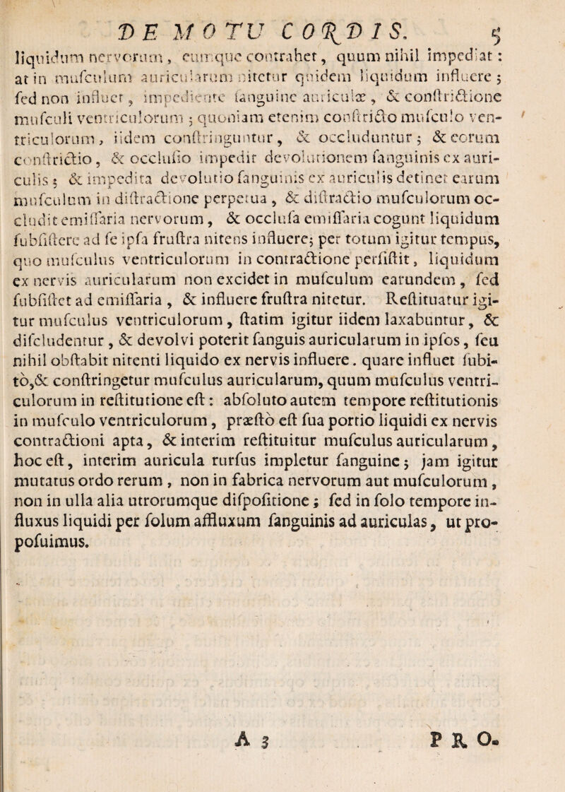 DE M 0 TU C O^D 1 S. $ liquidum nervorum , cumque contrahet, quum nihil impediat: at in mufculuni auricularum nitetur quidem liquidum influere 5 fed non influet impememe ianmmic auncmx & conftnftione mnfculi ventriculorum 3 quoniam etenim conftri&omufculo ven¬ triculorum, iidem conftringuntur, & occluduntur 5 decorum conftrictio , & occiufio impedit devolutionem fanguinis ex auri¬ culis 5 & impedita devolutiofanguinis ex auriculis detinet earum mufculuni in diftra&ione perpetua , & diftra&io mufculorum oc¬ cludit emiflaria nervorum, <3c occlufa emi flari a cogunt liquidum fubfiftere ad fe ipfa fruftra nitens influere; per totum igitur tempus, quo mufculus ventriculorum in contraftione perfiftit, liquidum ex nervis auricularum non excidet in mufculuni earundem , fed fubfiftet ad emiffaria , & influere fruftra nitetur. Reftituatur igi¬ tur mufculus ventriculorum, ftatim igitur iidem laxabuntur, & difcludcntur , & devolvi poterit fanguis auricularum in ipfos, feti nihil obftabit nitenti liquido ex nervis influere. quare influet fubi- 1o,Sc conftringetur mufculus auricularum, quum mufculus ventri¬ culorum in reftitutione eft: abfoluto autem tempore reftitutionis in mufculo ventriculorum, prxfto eft fua portio liquidi ex nervis contraftioni apta, dcinterim reftituitur mufculus auricularum, hoc eft, interim auricula rurfus impletur fanguine; jam igitur mutatus ordo rerum , non in fabrica nervorum aut mufculorum , non in ulla alia utrorumque difpofitione; fed in folo tempore in¬ fluxus liquidi per folum affluxum fanguinis ad auriculas, ut pro- pofuimus. A 3 , PE O.