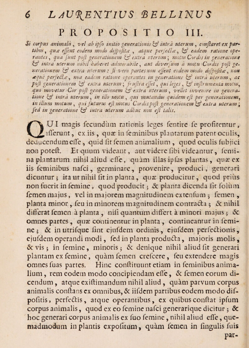 PROPOSITIO III. Si corpus animalis, vel ab ipfo initio generationis & intra uterum , conflaret ex par¬ tibus , qu£ ejjent eodem modo dijpojitcC , atque perjedlce, £ff eadem ratione ope¬ rantes , qua funt pojl generationem ff extra uterum * motus Cordis in generatione & intra uterum nihil haberet admirabile, diverjmn a motu Cordis pojl ge¬ nerationem Ztf extra uterum: ji vero paries non ejjent eodem modo difpojittc, non atque perfe6i.ee, eadem ratione operantes in generatione & intra uterum, pojl generationem & extra uterum; fujlra ejjet, qui leges, & injlrumenta motus, quo movetur Cor pojl generationem fj extra- uterum, vellet invenire in genera¬ tione & intra uterum , in illo motu , qui mutandus quidem ejt per generationem, in illum motum, qui futurus ejl motus Cordis pojl generationem & extra uterum \ fed in generatione & intra uterum adhuc non eft talis. QUI magis fecundum rationis leges fentirc fe profitentur, afferunt, ex iis, qux in feminibus plantarum patent oculis, deducendum efle , quid fit femen animalium , quod oculis fubjici non poteft. Et quum videant, aut videre fibi videantur, femi¬ na plantarum nihil aliud effe, quam illas ipfas plantas, quae ex iis feminibus nafei, germinare, provenire, produci, generari dicuntur ; ita ut nihil fit in planta , quae producitur, quod prius non fuerit in femine , quod producit 5 & planta dicenda fit foliim femen majus, vel in majorem magnitudinem extenfum $ femen , planta minor, feu in minorem magnitudinem contra da 5 & nihil differat femen a planta , nili quantum differt a minori majus 5 & omnes partes, quae continentur in planta , contineantur in femi¬ ne ; & in utrifque iint ejnfdem ordinis, ejufdem per fed ion is, ejufdem operandi modi, fed in planta produda, majoris molis, & vis 5 in femine, minoris; & denique nihil aliud fit generari plantam ex femine, quam femen crefcere, feu extendere magis omnes fuas partes. Hinc conftituunt etiam in feminibus anima¬ lium , rem eodem modo concipiendam efie, & femen eorum di¬ cendum , atque exiftimandum nihil aliud , quam parvum corpus animalis conftans cx omnibus, <5c iifdcm partibus eodem modo dif- pofitis, perfedis, atque operantibus, ex quibus confiat ipfum corpus animalis, quod ex eo femine nafei gencrarique dicitur ; & hoc generari corpus animalis ex fuo femine, nihil aliud efie, que¬ madmodum in plantis expolitum, quam femen in Ungulis fuis par-