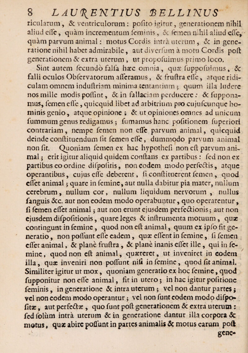 ricularum, & ventriculorum : polito igitur, generationem nihil aliud die, quam incrementum feminis, & femen nihil aliud effe, quam parvum animal: motus Cordis intra uterum, & in gene¬ ratione nihil habet admirabile, aut diverfum a motu Cordis poft generationem <5c extra uterum , ut propofuimus primo loco. Sint autem fecundo faifa haec omnia, qux fuppofnimus , 6c falli oculos Obfervatorum afferamus, & fruftra effe, atque ridi¬ culam omnem induftriam minima lentantium 5 quum iila ludere nos mille modis poffint, 6c in fallaciam perducere: & fuppona- mus, femen effe, quicquid libet ad arbitrium pro cujufcunquc ho¬ minis genio, atque opinione ; & ut opiniones omnes ad unicum fummum genus redigamus 5 fumamus hanc pofitionem fuperiori contrariam, nempe femen non effe parvum animal, quicquid deindeconftituendum Iit femen effe, dummodo parvum animal non (it. Quoniam femen ex hac hypothefi non eft parvum ani¬ mal; erit igitur aliquid quidem conftans ex partibus: fednonex partibus eo ordine difpofitis, non eodem modo perfc&is, atque operantibus, cujus effe deberent, (i conftitucrent femen , quod effet animal; quare in femine, aut nulla dabitur pia mater, nullum cerebrum, nullum cor, nullum liquidum nervorum , nullus fanguis 3cc. aut non eodem modo operabuntur, quo operaremur, fi femen effet animal; aut non erunt ejusdem perfe&ionis; aut non ejusdem difpofitionis, quare leges & inftrumenta motuum , qux contingunt in femine, quod non eft animal, quum ex ipfo fit ge¬ neratio , non poffunt effe eadem, quae effent in femine, fi femen effet animal, & plane fruftra, & plane inanis effet ille, qui in fe¬ mine , quod non eft animal, quaereret, ut inveniret in eodem illa, quae inveniri non poffunt nili in femine, quod fit animal. Similiter igitur ut mox, quoniam generatio ex hoc femine, quod fupponitur non efle animal, fit in utero 5 in hac igitur pofitionc feminis, in generatione & intra uterum; vel non dantur partes; vel non eodem modo operantur; vel non funt eodem modo difpo* fitae, aut perfc&ae, quo funt poft generationem & extra uterum: fed folum intra uterum & in generatione dantur illa corpora & motus, qus abire poffunt in partes animalis Semotus earum poft •' gene-