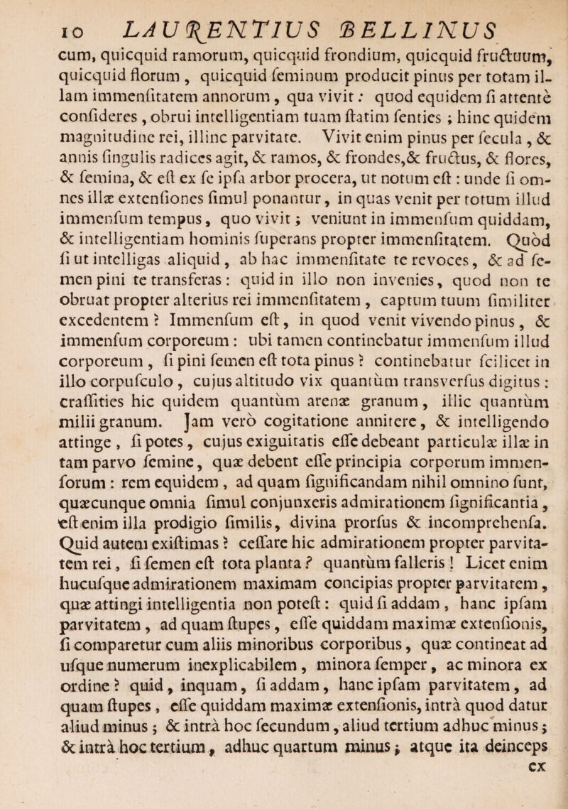 cum, quicquid ramorum, qui equi d frondium, quicquid fru&uum, quicquid florum , quicquid feminum producit pinus per totam il¬ lam immenfitatem annorum, qua vivit: quod equidem fi attente confideres , obrui intelligentiam tuam ftatim fenties; hinc quidem magnitudine rei, illinc parvitate. Vivit enim pinus per fecula , <3c annis Angulis radices agit, <$c ramos, <$c frondes,& frudus, & flores, & femina, & efl ex fe ipfa arbor procera, ut notum eft : unde fi om¬ nes illae extenfiones fimul ponantur, in quas venit per totum illud immenfum tempus, quo vivit; veniunt in immenfum quiddam, & intelligentiam hominis fuperans propter immenfitatem. Quod fi ut intelligas aliquid , ab hac immenfitate re revoces, <5c ad fe¬ men pini te transferas: quid in illo non invenies, quod non te obruat propter alterius rei immenfitatem , captum tuum fimiliter excedentem ? Immenfum eft, in quod venit vivendo pinus, <$c immenfum corporeum: ubi tamen continebatur immenfum illud corporeum , fi pini femen eft tota pinus ? continebatur fici licet in illo corpufculo , cujus altitudo vix quantum transverfus digitus : craflities hic quidem quantum arenae granum, illic quantum milii granum. Jam vero cogitatione annitere, & intelligendo attinge, fi potes, cujus exiguitatis efle debeant particulae illae in tam parvo femine, quae debent efle principia corporum immen- forum : rem equidem , ad quam fignificandam nihil omnino funt, quaecunque omnia fimul conjunxeris admirationem fignificantia, 'eft enim illa prodigio fimilis, divina prorfus & incomprehenfa. Quid autem exiftimas 5 ceflare hic admirationem propter parvita¬ tem rei, fi femen eft tota planta? quantum falleris ! Licet enim hucufque admirationem maximam concipias propter parvitatem, quae attingi intelligentia non poteft : quid fi addam, hanc ipfam parvitatem, ad quam ftupes, efle quiddam maximae extenfionis, 11 comparetur cum aliis minoribus corporibus, quae contineat ad ufque numerum inexplicabilem, minora femper, ac minora ex ordine ? quid , inquam, fi addam, hanc ipfam parvitatem, ad quam ftupes , efle quiddam maximae extenfionis, intra quod datur aliud minus ; & intra hoc fecundum, aliud tertium adhuc minus; & intra hoc tertium 9 adhuc quartum minus * atque ita deinceps ex 1