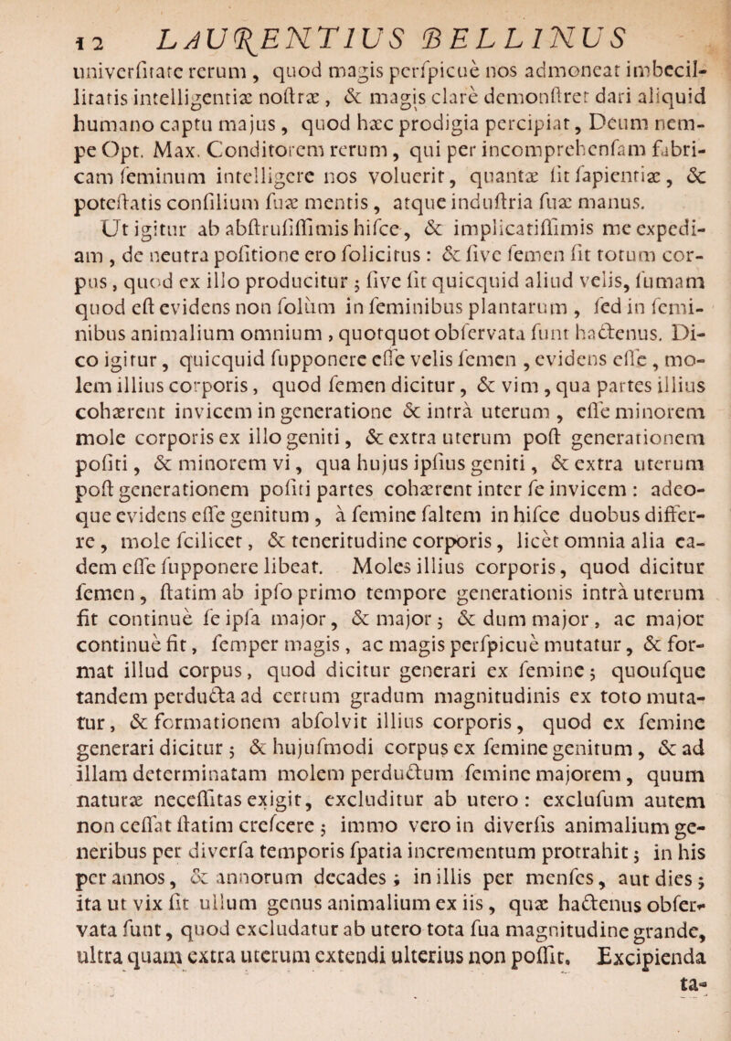 univerlirate rerum , quod magis perfpicue nos admonear imbecil- liratis intelligentix noftrae, de magis clare demonftrer dari aliquid humano captu majus, quod hxc prodigia percipiar, Deum nem¬ pe Opt. Max, Conditorem rerum, qui per incomprehcnfam fabri¬ cam feminum intelligere nos voluerit, quantae fit fapientiae, dc poteftatis confilium fux mentis, atque induftria fux manus. Ut igitur ab abftrulilfimis hifce, de implicatifiimis mc expedi¬ am , de neutra politione ero folicirus : de live femen lit torum cor¬ pus , quod ex illo producitur 5 live lit quicquid aliud velis, fumam quod eft evidens non foliim in feminibus plantarum , fed in femi¬ nibus animalium omnium , quotquot obfervata funt hadenus. Di¬ co igitur, quicquid fupponere elfe velis femen , evidens elbe, mo¬ lem illius corporis, quod femen dicitur, & vim , qua partes illius cohaerent invicem in generatione <5c intra uterum, elfe minorem mole corporis ex illo geniti, & extra uterum poli generationem pofiti, & minorem vi, qua hujus ipfius geniti, & extra uterum poli generationem politi partes cohaerent inter fe invicem : adeo- que evidens elfe genitum , a femine faltem in hifce duobus differ¬ re , mole fcilicer, & teneritudine corporis, licet omnia alia ea¬ dem elfe fupponere libeat. Moles illius corporis, quod dicitur femen, ftatimab ipfo primo tempore generationis intra uterum fit continue feipfa major, & major 5 & dum major, ac major continue fit, femper magis, ac magis perfpicue mutatur, defor¬ mat illud corpus, quod dicitur generari ex femine 5 quoufque tandem perduda ad cerrum gradum magnitudinis ex toto muta¬ tur, deformationem abfolvit illius corporis, quod ex femine generari dicitur 5 & hujufmodi corpus ex femine genitum, de ad illam determinatam molem perdudum femine majorem, quum naturx necelfitasexigit, excluditur ab utero: exclufum autem non celfat fiatim crefcere 5 immo vero in diverlis animalium ge¬ neribus per diverfa temporis fpatia incrementum protrahit ; in his per annos, de annorum decades; in illis per menfes, aut dies; ita ut vix fit ullum genus animalium ex iis, qnx hadenus obfav vata funt, quod excludatur ab utero tota fua magnitudine grande, ultra quam extra uterum extendi ulterius non poffic» Excipienda ta«