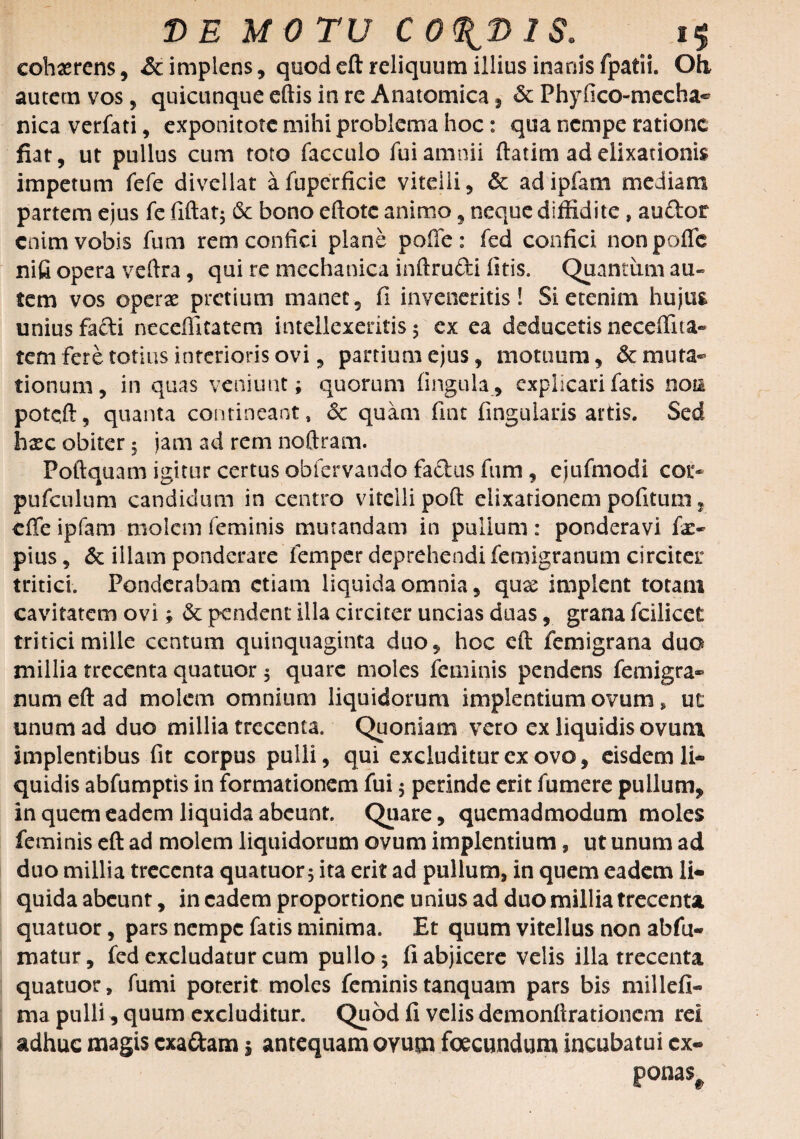 cohaerens, & implens, quod eft reliquum illius inanis fpatii. Oh autem vos, quicunque eftis in re Anatomica, & Phyfico-mecha^ nica verfati, exponitote mihi problema hoc: qua nempe ratione fiat, ut pullus cum toto facculo fui amnii ftatim ad elixarionis impetum fefe divellat afuperficie vitelli, & adipfam mediam partem ejus fe fiftat; 6c bono eftotc animo, neque diffidite , audor enim vobis fum rem confici plane poffe: fed confici nonpofic nifi opera veftra, qui re mechanica inftrufti istis. Quantum au¬ tem vos operae pretium manet, fi inveneritis! Si etenim hujus unius facti neceffitatem intellexeritis 3 ex ea deducetis neceffita- tem fere totius interioris ovi, partium ejus, motuum, demuta¬ tionum, in quas veniunt; quorum fingula, explicari fatis noti potqft, quanta contineant, <$c quam fint fingularis artis. Sed hxc obiter 3 jam ad rem noftram. Poftquam igitur certus obfervando factus fum , ejufmodi cor* pufculum candidum in centro vitelli poft eiixationem pofitum, cfle ipfam molem feminis mutandam in pullum: ponderavi fa> pius, & illam ponderare fena per deprehendi femigranum circiter tritici. Ponderabam etiam liquida omnia, qux implent totam cavitatem ovi; & pendent illa circiter uncias duas, grana fcilicct tritici mille centum quinquaginta duo, hoc eft femigrana duo millia trecenta quatuor 5 quare moles feminis pendens femigra¬ num eft ad molem omnium liquidorum implentium ovum, ut unum ad duo millia trecenta. Quoniam vero ex liquidis ovum implentibus fit corpus pulli, qui excluditur ex ovo, eisdem li¬ quidis abfumptis in formationem fui 3 perinde erit fumere pullum, in quem eadem liquida abeunt. Quare, quemadmodum moles feminis eft ad molem liquidorum ovum implentium, ut unum ad duo millia trecenta quatuor ita erit ad pullum, in quem eadem li¬ quida abeunt, in eadem proportione unius ad duo millia trecenta quatuor, pars nempe fatis minima. Et quum vitellus non abfu- matur, fed excludatur cum pullo 3 fi abjicere velis illa trecenta quatuor, fumi poterit moles feministanquam pars bis millefi- ma pulli, quum excluditur. Quod fi velis demonftrationem rei adhuc magis cxa&am j antequam ovum foecundum incubatui cx« ponas#