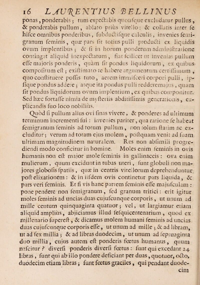 ponas, ponderabis 5 tum expedabis quoufque excludatur pullus , & ponderabis pullum, ablato prius vitello: & collaris inter fe hifce omnibus ponderibus, fubdudifque calculis, invenies fcmi¬ gra num feminis, quae pars fit totius pulli produdi ex liquidis ovum implentibus 5 & ii in horum ponderum adminiftrarione contingat aliquid inexpedarum , fiat fcilicet tu invenias pullum effe majoris ponderis, quam fir pondus liquidorum , ex quibus- compofitum eft ; ex ibi mato tc habere argumentum certifinnum , quoconftituere poflis tuto, aerem immifceri corpori pulli, ip- fique pondus addere 5 atque ita pondus pulli redderenaajus, quam fit pondus liquidorum ovum implentium , ex quibus componitur. Sed haec fortaffe nimia de myftcriis abditiilimis generationis, ex¬ plicandis fuo loco nobiliiis. Quod fi pullum alius ovi finas vivere, & ponderes ad ultimum terminum incrementi fui : invenies pariter, qua ratione fe habeat femigranum feminis ad fotum pullum, non folum ftatim ac ex¬ cluditur 5 verum ad totam ejus molem , poftquam venit ad fuam ultimam magnitudinem naturalem. Res non abfimili progre¬ diendi modo conficitur in homine. Moles enim feminis in ovis humanis non eft major mole feminis in gallinaceis: ova enim mulierum , quum excidunt in tubas uteri, funr globuli non ma¬ jores globofis fpatiis, quae in centris vitellorum deprehenduntur poftelixationem : & in iifdem ovis continetur pars liquida, 6c pars veri feminis. Et fi vis hanc parrem feminis effe majufculam : pone pendere non femigranum, fed granum tritici: erit igitur moles feminis ad uncias duas cujufcunque corporis, ut unum ad mille centum quinquaginta quatuor; vel, ut largiamur etiam aliquid amplius, abjiciamus illud fefquiccntenarium , quod ex millenario fupereft, & dicamus molem humani feminis ad uncias duas cujufcunque corporis effe, ut unum ad mille 5 & ad libram, ut ad fex millia $ & ad libras duodecim, ut unum ad feptuaginta duo millia, cujus autem eft ponderis foetus humanus, quum nafeitur ? diverli ponderis diverfi foetus : funt qui excedant 24 libras, funt qui ab illo pondere deficiant per duas, quotuor, odo, duodecim etiam libras i funt foetus graciles, qui pendant duode¬ cim