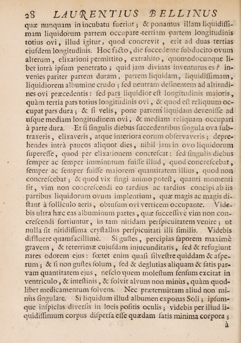 I 28 LAURENTIUS © ELL1NUS quae nunquam inincubatu fuerint 5 &ponamus illam liquidiffi- mam liquidorum partem occupare .tertiam partem longitudinis totius ovi, illud igitur, quod concrevit , erit ad duas tertias ejufdem longitudinis. Hoc fafto, die fuccedcnte fubducito ovum alterum, elixationi permittito, extrahito, quomodocunque li¬ bet intra ipfum penetrato; quid jam divinas inventurus es f in¬ venies pariter partem duram, partem liquidam, liquidiflimam, liquidiorem albumine crudo 5 fed neutram delinentem ad altitudi¬ nes ovi procedentis: fed pars liquidioreft longitudinis majoris, quam tertia pars totius longitudinis ovi, & quod eft reliquum oc¬ cupat pars dura 5 & fi velis, pone partem liquidam devenifle ad ufque mediam longitudinem ovi, & mediam reliquam occupari a parte dura. Et ii lingulis diebus fuccedentibus lingula ova fub- traxeris , elixaveris, atque interiora eorum obfervaveris ; depre¬ hendes intri paucos aliquot dies, nihil jam in ovo liquidorum fupereffe, quod per clixationem concrefcat: fed lingulis diebus femper ac femper imminutum fui0e illud , quod concrefcebat, femper ac femper fu i 11 e majorem quantitatem illius, quod non concrefcebat 5 & quod vix lingi animo poteft, quanti momenti iit, vini non concrefcendi eo tardius ac tardius concipi ab iis partibus liquidorum ovum implentium , quae magis ac magis di- itant a folliculo aeris, obtufum ovi verticem occupante. Vide¬ bis ultra haec eas albuminum partes, qnx fucceflive vim non con¬ crefcendi fortiuntur, in tam nitidam perfpicuitatem venire 5 u£ nulla fit nitidiflima cryftallus perfpicuitati illi fimilis. Videbis diffluere quamfacillime. Siguftes, percipias faporem maxime gravem , & teterrimx cujufdam injucunditatis, fed & refugiunt nares odorem ejus: foetet enim quafi filveftre quiddam & afpe- rum $ & fi non guftes folum, fed & deglutias aliquam & fatis par¬ vam quantitatem ejus, nefeioquem moleftnm fenfum excitat in ventriculo, & inteftinis, <5c folvit alvum non minus, quam quod¬ libet medicamentum folvens. Nec praetermittam aliud non mi¬ niis lingulare. Si liquidum illud albumen exponas Soli 5 ipfum-- que infpicias divertis in locis politis oculis 5 videbis per illud li- quidiffimum corpus difperfa effe quaedam fatis minima corpora $ a