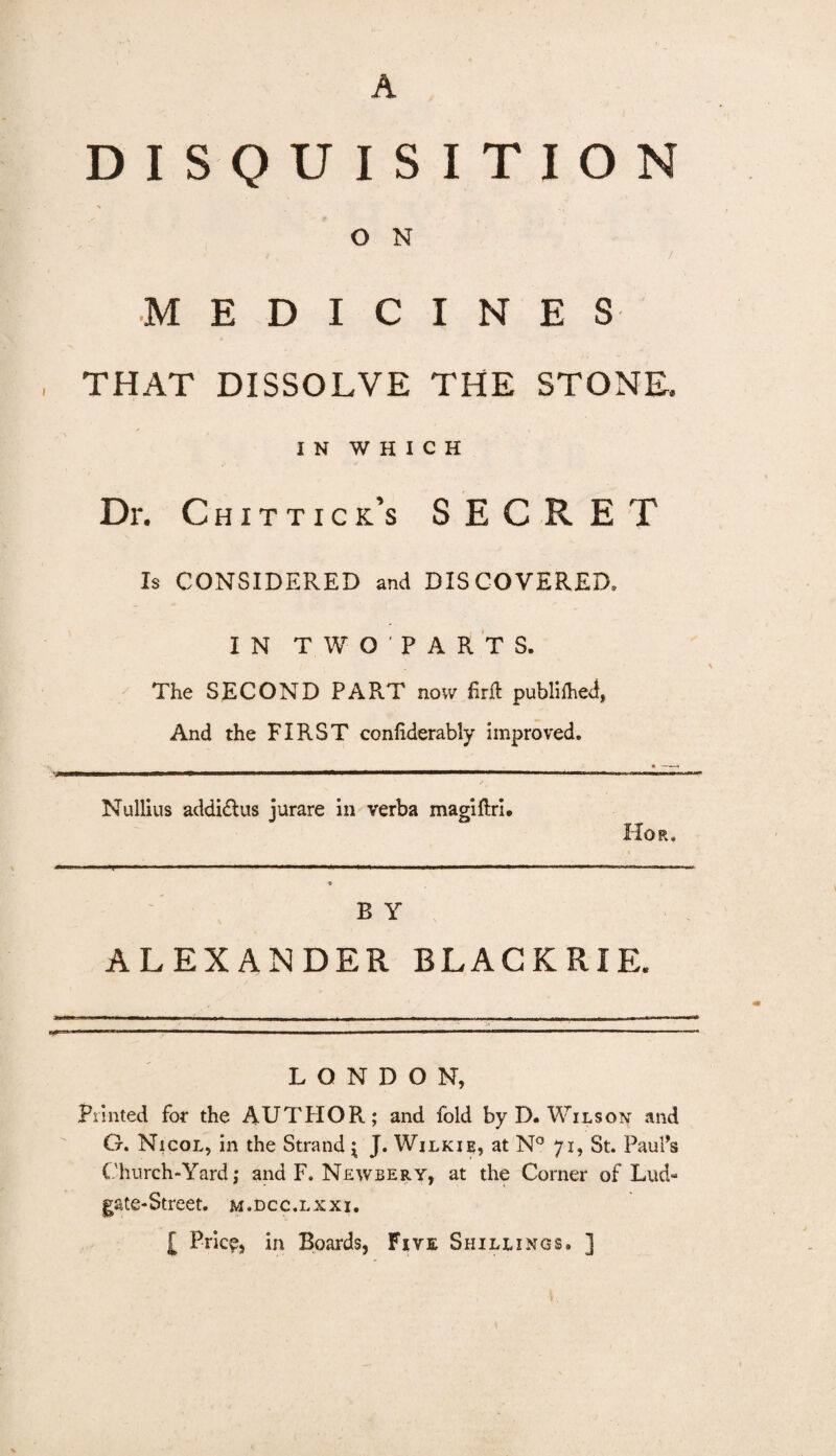 A DISQUISITION O N MEDICINES THAT DISSOLVE THE STONE. IN WHICH Dr. Chit tick’s SECRET 1$ CONSIDERED and DISCOVERED. IN T W OPART S. The SECOND PART now firfl publifhed, And the FIRST confiderably improved. Nullius addidlus jurare in verba magi firi. Hor. B Y ALEXANDER BLACKRIE. LONDON, Printed for the AUTHOR; and fold by D. Wilson and G. Nicol, in the Strand { J. Wilkie, at N° 71, St. Paul’s Church-Yard; and F. Newbery, at the Comer of Lud- gate-Street, m.dcc.lxxi. [ Price, in Boards, Five Shillings. ]