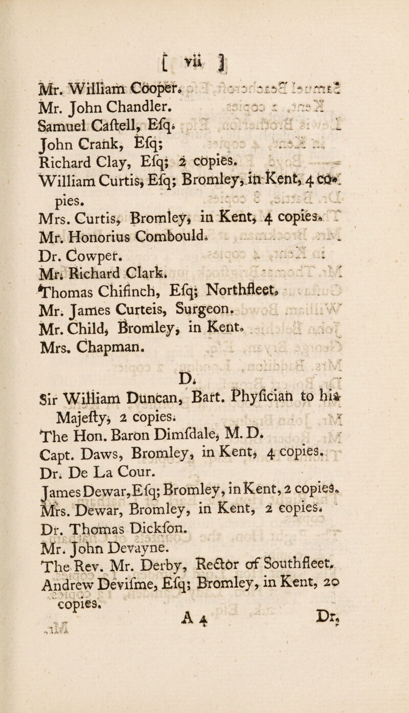 C Yli 1; o •r ■-* <*. *, - - t. J .. !#^,F Y a< • '< '*•■*'! j •» +» \ Mr. William Cooper• Mr. John Chandler. Samuel Caftell, Efq* John Crank, Efq; Richard Clay, Efq; 2 copies. William Curtis, Efq; Bromley, Jit Kent, 4 * tr -r )■' i//*>&* * • » .W* *(►' ~-S. ~ V- V. , _ •*:* a. •. 'pf .a , ., . I fc V,i •* - \ »’> *■« u •j'l* % ' m. •S *' pies. Mrs. Curtis, Bromley, in Kent, 4 copies. f Mr. Honorius Combould, . Dr. Cowper. u Mr. Richard Clark. Thomas Chifmch, Efq; Northfleet. Mr. James Curteis, Surgeon. Mr. Child, Bromley, in Kent. Mrs. Chapman. Sir William Duncan, Bart. Phyfician to his Majefty, 2 copies. - * The Hon. Baron Dimfdale, M. D. Capt. Daws, Bromley, in Kent, 4 copies. Dr. De La Cour. James Dewar,Efq; Bromley , in Kent, 2 copies. Mrs. Dewar, Bromley, in Kent, 2 copies. Dr. Thomas Dickfon. .; t' g ? r,. Mr. John Devayne. The Rev. Mr. Derby, Reftbr of Southfleet. Andrew Devifme, Efq; Bromley, in Kent, 20 < • ■ C0pl€9<. n , XT I