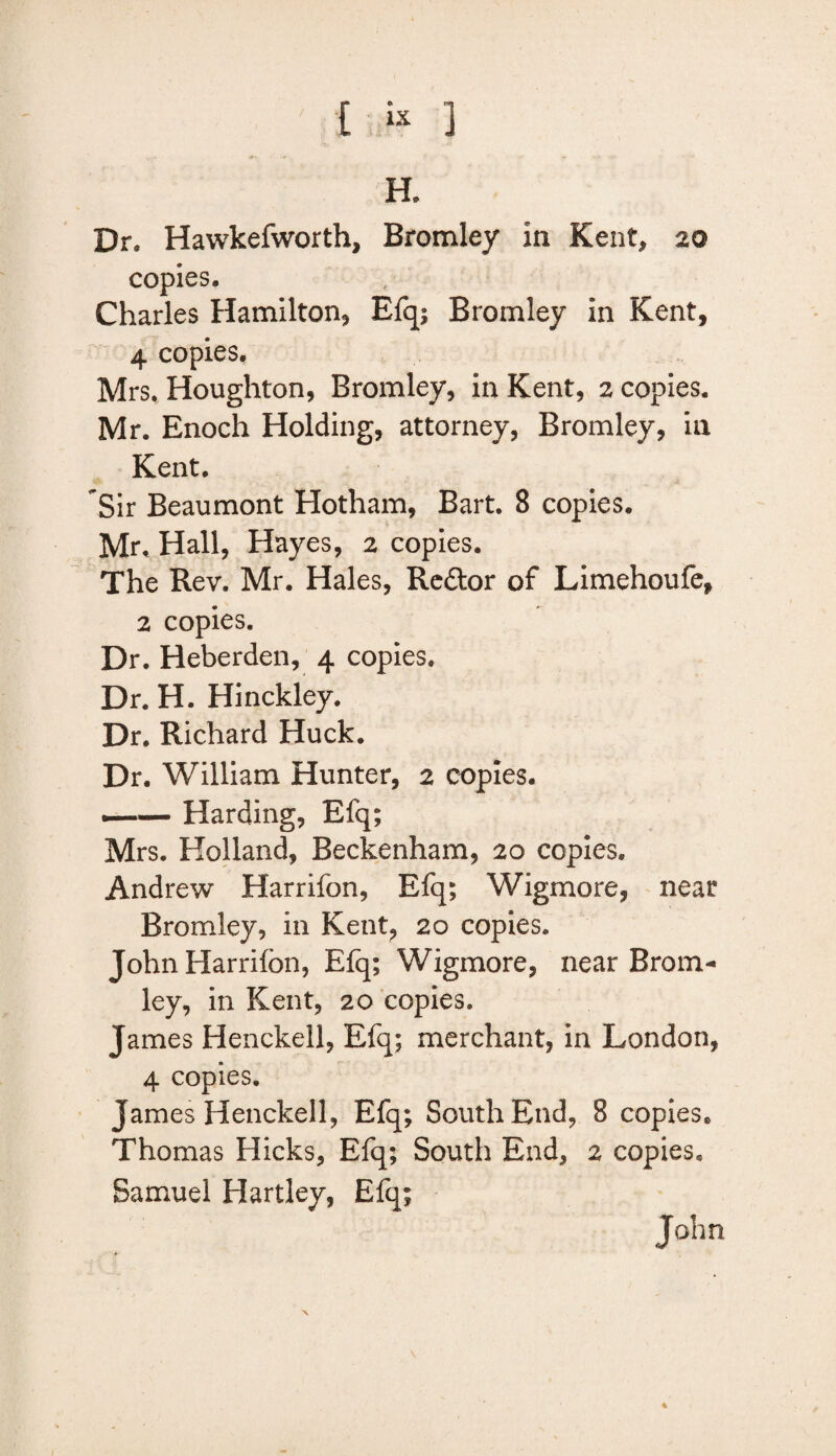 { « ] H. Dr, Hawkefworth, Bromley in Kent, 20 copies, Charles Hamilton* Efq; Bromley in Kent, 4 copies. Mrs. Houghton, Bromley, in Kent, 2 copies. Mr. Enoch Holding, attorney, Bromley, in Kent. Sir Beaumont Hotham, Bart. 8 copies. Mr. Hall, Hayes, 2 copies. The Rev. Mr. Hales, Re&or of Limehoufe, 2 copies. Dr. Heberden, 4 copies. Dr. H. Hinckley. Dr. Richard Huck. Dr. William Hunter, 2 copies. *—— Harding, Efq; Mrs. Holland, Beckenham, 20 copies. Andrew Harrifon, Efq; Wigmore, near Bromley, in Kent, 20 copies. John Harrifon, Efq; Wigmore, near Brom¬ ley, in Kent, 20 copies. James Henckell, Efq; merchant, in London, 4 copies. James Henckell, Efq; South End, 8 copies. Thomas Hicks, Efq; South End, 2 copies. Samuel Hartley, Efq; John