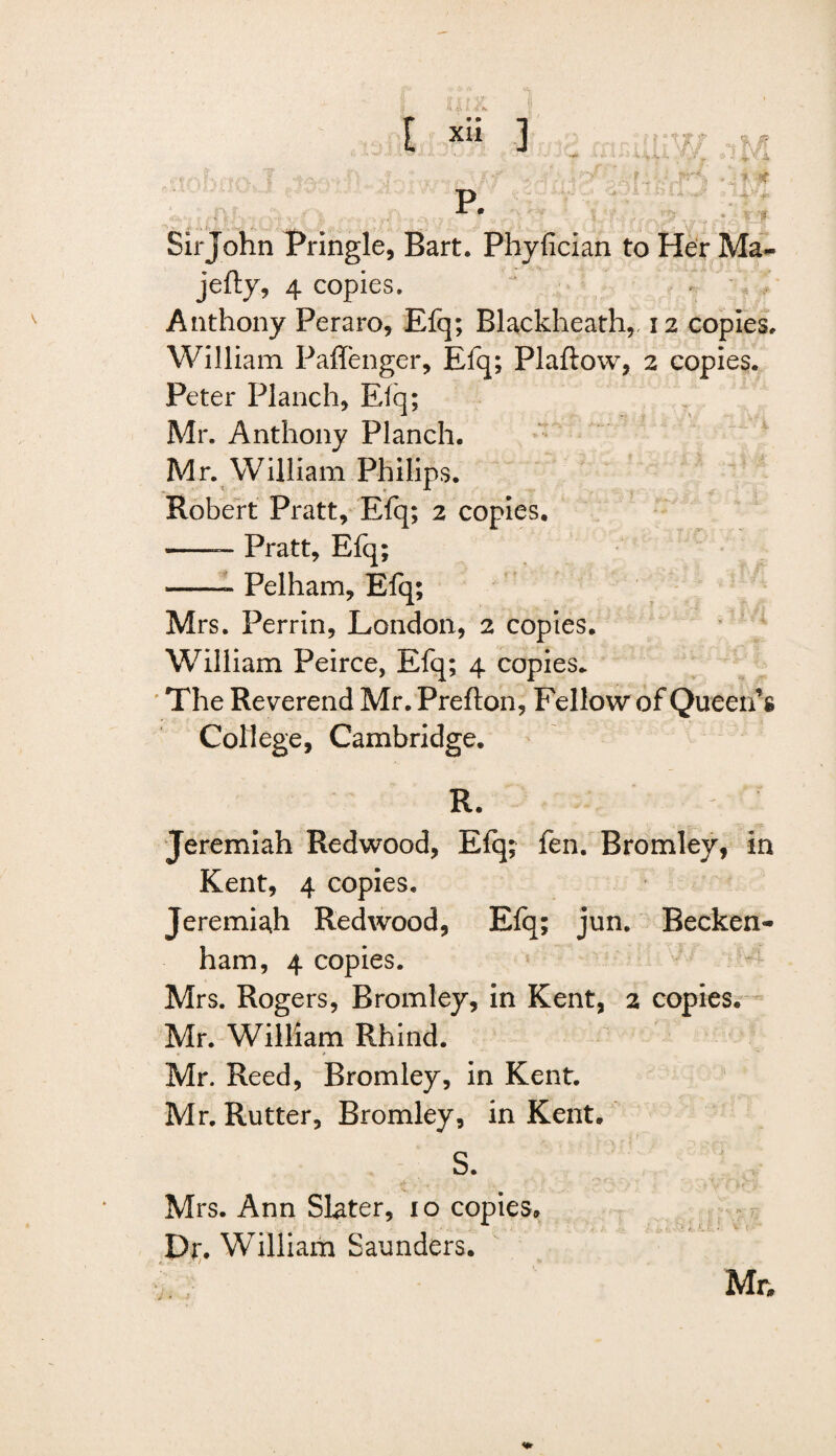 p. Sir John Pringle, Bart. Phyfician to Her Ma- jefty, 4 copies. Anthony Peraro, Efq; Blackheath, 12 copies. William Paffenger, Efq; Plaftow, 2 copies. Peter Planch, Efq; Mr. Anthony Planch. Mr. William Philips. Robert Pratt, Efq; 2 copies. -— Pratt, Efq; -- Pelham, Efq; Mrs. Perrin, London, 2 copies. William Peirce, Efq; 4 copies. The Reverend Mr. Prefton, Fellow of Queen’s College, Cambridge. R. Jeremiah Redwood, Elq; fen. Bromley, in Kent, 4 copies. Jeremiah Redwood, Efq; jun. Becken¬ ham, 4 copies. Mrs. Rogers, Bromley, in Kent, 2 copies. Mr. William Rhind. Mr. Reed, Bromley, in Kent. Mr. Rutter, Bromley, in Kent. S. Mrs. Ann Slater, 10 copies. Dr. William Saunders. Mr,