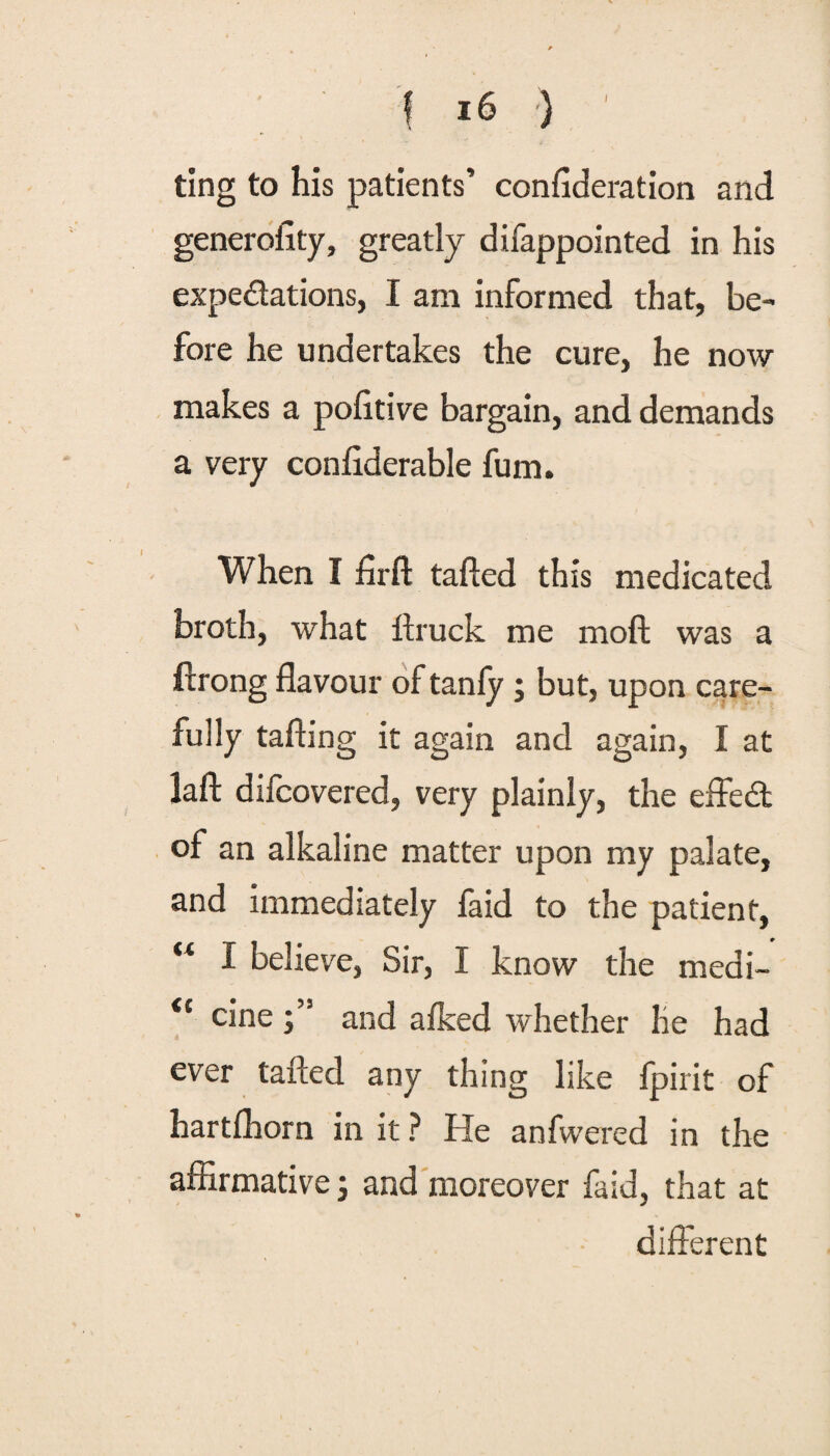 ting to his patients’ confideration and generality, greatly difappointed in his expectations, I am informed that, be¬ fore he undertakes the cure, he now makes a politive bargain, and demands a very conflderable fum. When I firft tailed this medicated broth, what llruck me moft was a ftrong flavour of tanfy ; but, upon care¬ fully tafting it again and again, I at lafl: difcovered, very plainly, the effe& of an alkaline matter upon my palate, and immediately laid to the patient, “ I believe, Sir, I know the medi- <c cine and a Iked whether he had ever tailed any thing like fpirit of hartfhorn in it ? He anfwered in the affirmative; and moreover fa id, that at different