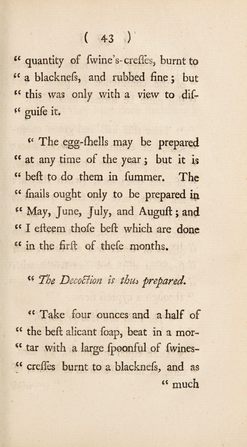 ic quantity of fwine’s-crefles, burnt to *c a blacknefs, and rubbed fine; but fC this was only with a view to dif- *c guife it, <e The egg-fhells may be prepared H at any time of the year j but it is “ beft to do them in fummer. The 11 fnails ought only to be prepared in May, June, July, and Auguft; and {t I efteem thofe beft which are done “ in the firft of thefe months. The Deco&ion is thus prepared. <c Take four ounces and a half of “ the beft alicant foap, beat in a mor- “ tar with a large fpoonful of fwines- “ crefies burnt to a blacknefs, and as “ much