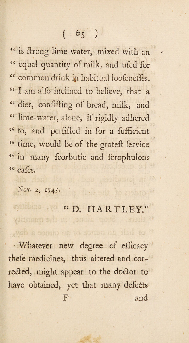 { 6s ) 'c is ftrong lime-water, mixed with an £‘ equal quantity of milk, and ufed for “ common drink ip habitual loofeneftes. ss I am alfo inclined to believe, that a 4C diet, con lifting of bread, milk, and “ lime-water, alone, if rigidly adhered “ to, and perftfted in for a fufficient 45 time, would be of the grateft fervice “ in many fcorbutic and fcrophulons {{ cafes. Nor. 2, 1745® “ D. HARTLEY.” • Whatever new degree of efficacy thefe medicines, thus altered and cor¬ rected, might appear to the doCtor to have obtained, yet that many defeats F and