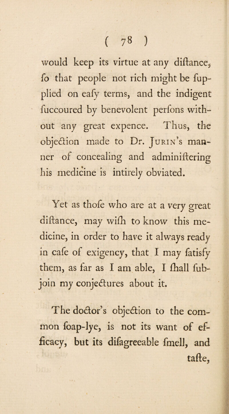 would keep its virtue at any diftance, fo that people not rich might be fup- plied on eafy terms, and the indigent fuccoured by benevolent perfons with¬ out any great expence. Thus, the objection made to Dr. Turin’s man¬ ner of concealing and adminiftering his medicine is intirely obviated. \ Yet as thole who are at a very great diftance, may with to know this me¬ dicine, in order to have it always ready in cafe of exigency, that I may fatisfy them, as far as I am able, I fhall fub- join my conjectures about it. The doctor’s objection to the com¬ mon foap-lye, is not its want of ef¬ ficacy, but its difagreeable fmell, and tafte,