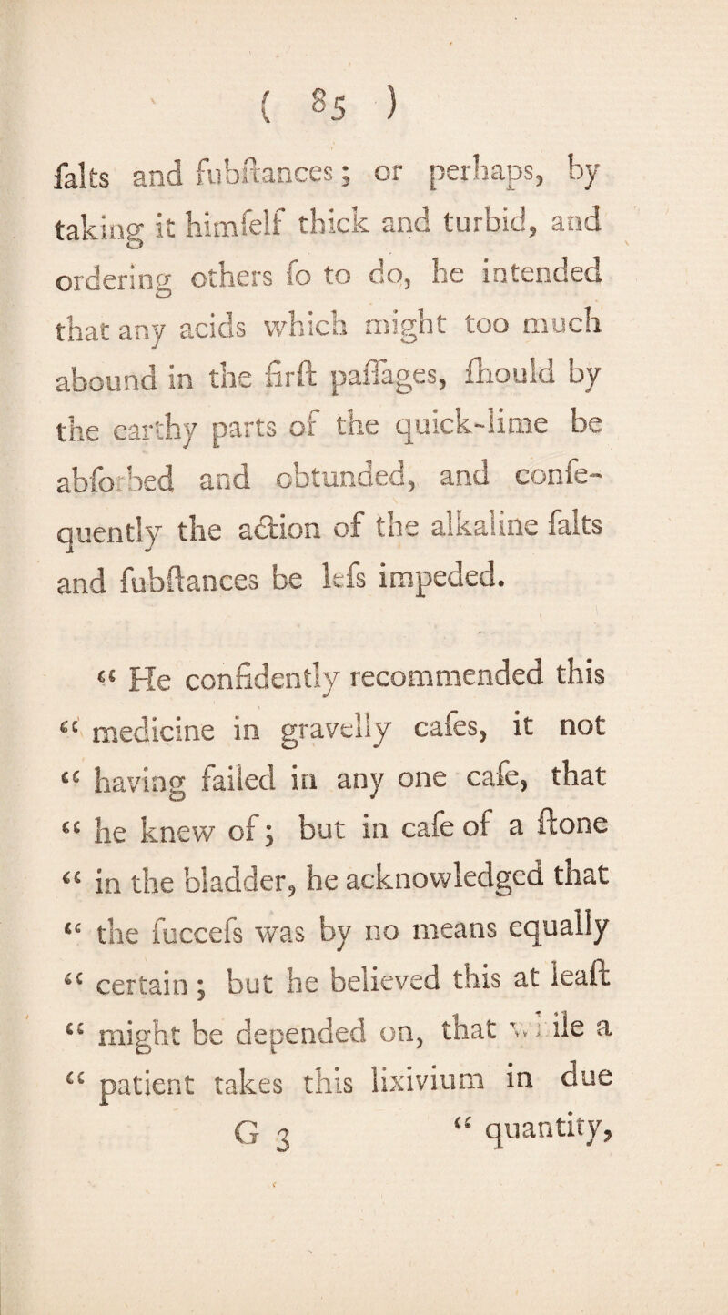 falts and fubftaoces; or perhaps, by taking it himfelf thick and turbid, and ordering others fo to go, he intended <D that any acids which might too much abound in the firft paffages, fliould by the earthy parts of the quick-lime be abfoibed and obtunded, and confe- quently the action of the alkaline falts and fubftaoces be lefs impeded. «« He confidently recommended this ec medicine in gravelly cafes, it not u having failed in any one cafe, that t( lie knew of; but in cafe oi a Hone (C in the bladder, he acknowledged that “ the fuccefs was by no means equally 4C certain; but he believed this at feaft c: might be depended on, that v; ile a <c patient takes this lixivium in due G 3 “ quantity,