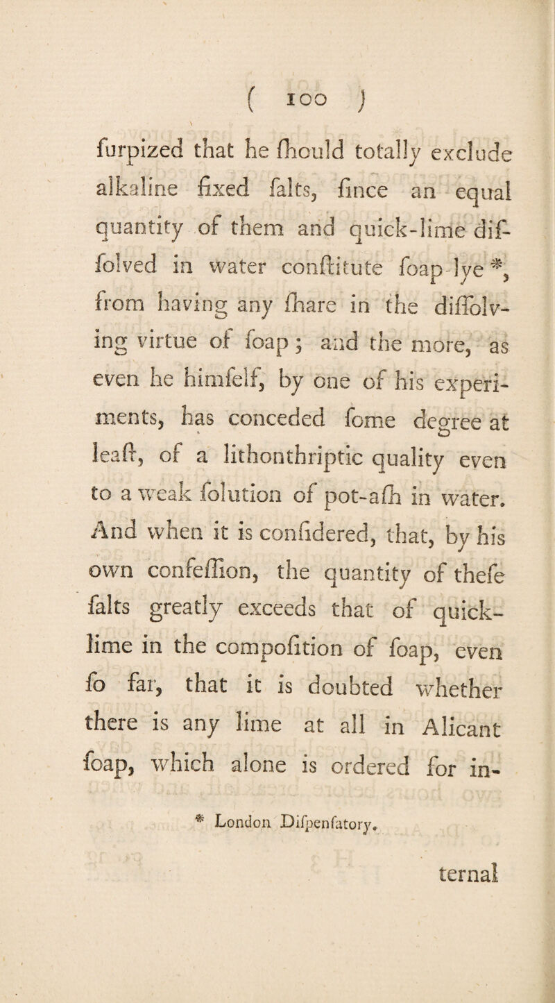 f ICO ) furpized that he jfhculd totally exclude alkaline fixed halts, fince an equal quantity of them and quick-lime dif- folved in water conftitute foap lye *, from having any fhare in the diffolv- ing virtue of foap; and the more, as even he himfelf, by one of his experi¬ ments, has conceded feme decree at * vD leafi, of a lithonthriptic quality even to a weak folution of pot-afh in water. And when it is confidered, that, by his own confeffion, the quantity of thefe falts greatly exceeds that of quick¬ lime in the compofition of foap, even lb far, that it is doubted whether there is any lime at all in Alicant foap, which alone is ordered for in- * London Difpenfatory* ternal