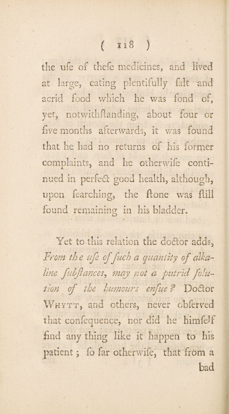 the ufe of thefe medicines, and lived ct v0 j t large, eating plentifully fait and acrid food which lie was fond of, yet, notwithstanding, about four or \ five months afterwards, it was found that he had no returns of his former complaints, and he other wife conti¬ nued in perfect good health, although, the ft one was r. upon iearchit found remaining in his bladder. Yet to this relation the dodor adds. From th e ufe of fuch a quantity of alka¬ line fubfances, may not a putrid jSolu¬ tion of the humours enfue P Dodor Whytt, and others, never obferved that confequence, nor did he himfelf z , % * _ find any thing like it happen to his patient; fo far otherwife, that from a bad