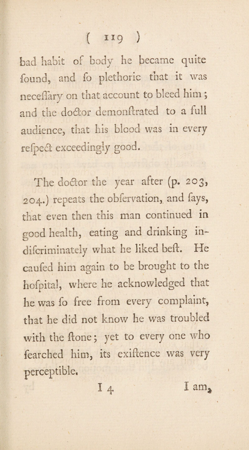 bad habit of body he became quite found, and fo plethoric tnat it was neceffary on that account to bleed him ; and the dodfcor demonftrated to a full audience, that his blood was in every refoed exceedingly good. n The doctor the year after (p. 20 204.) repeats the obfervation, and fays, that even then this man continued in good health, eating and drinking in- difcriminately what he liked beft. He caufed him again to be brought to the hofpital, where he acknowledged that he was fo free from every complaint, that he did not know he was troubled with the ftone; yet to every one who fearched him, its exigence was very perceptible. I 4 1 CXilj