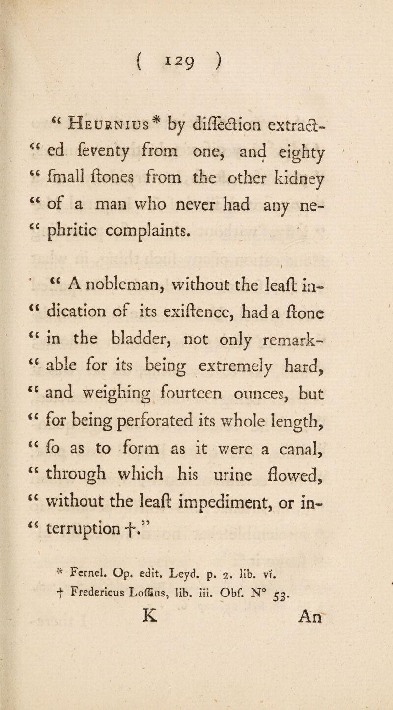 “ H eurnius* by difle&icn extradt- “'ed feventy from one, and eighty “ fmall ftones from the other kidney “ of a man who never had any ne- “ phritic complaints. 1 tc A nobleman, without the leafb in- “ dication of its exiftence, had a flone “ in the bladder, not only remark- “ able for its being extremely hard, “ and weighing fourteen ounces, but “ for being perforated its whole length, “ fo as to form as it were a canal, “ through which his urine flowed, “ without the leaf!: impediment, or in- ti terruption-f.” \ * Fernel. Op. edit. Leyd. p. 2. lib. vi. + Fredericus Loffius, lib. iii. Obf. N° 53. K An