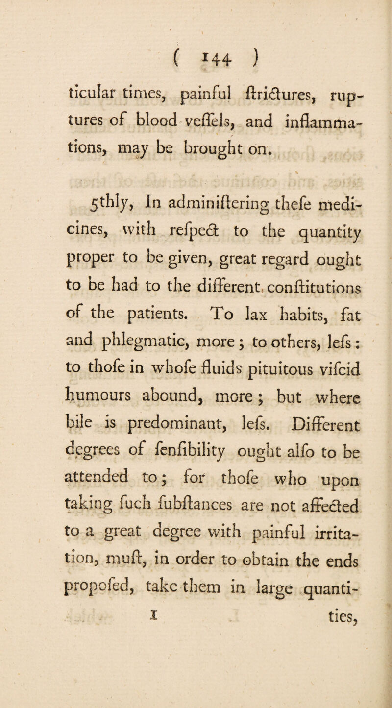 ( *44 ) ticular times, painful ftri&ures, rup¬ tures of blood veflels, and inflamma- tions, may be brought on. . * 5thly, In admin iftering thefe medi¬ cines, with refpect to the quantity proper to be given, great regard ought to be had to the different conftitutions of the patients. To lax habits, fat and phlegmatic, more; to others, lefs: to thofe in whofe fluids pituitous vifcid humours abound, more; but where bile is predominant, lefs. Different degrees of fenfibility ought alfo to be attended to; for thofe who upon taking fuch fubftances are not affected to a great degree with painful irrita¬ tion, muff, in order to obtain the ends propofed, take them in large quanti- I ties,