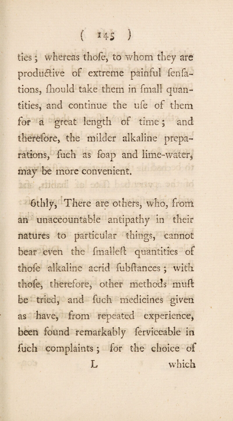 { *4$ ) ties; whereas thofe, to whom they are productive of extreme painful fenfa- tions, fhould take them in fmali quan¬ tities, and continue the ufe of them for a great length of time; and therefore, the milder alkaline prepa¬ rations, fuch as foap and lime-water* —. * • > ' V may be more convenient. 6thly, There are others, who, from an unaccountable antipathy in their natures to particular things, cannot bear even the fmalleft quantities of thofe alkaline acrid fubffances; with thofe, therefore, other methods mu ft be tried, and fuch medicines given as have, from repeated experience, been found remarkably ferviceable in fuch complaints; for the choice of L which