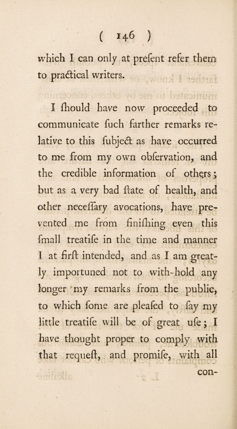 ( *46 } which I can only at prefent refer them to practical writers. I fhould have now proceeded to communicate fuch farther remarks re¬ lative to this fubjedt as have occurred to me from my own obfervation, and the credible information of others; but as a very bad ftate of health, and other neceffary avocations, have pre¬ vented me from finifhing even this fmall treatife in the time and manner I at firft intended, and as I am great¬ ly importuned not to with-hold any longer ray remarks from the public, to which fome are pleafed to fay my little treatife will be of great ufe; I have thought proper to comply with that requeft, and promife, with all con-