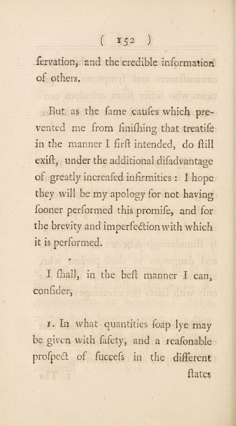 «» .femtion, and the credible information of others. But as the fame caufes which pre¬ vented me from finifhing that treatife in the manner I firft intended, do ftill exift, under the additional difad vantage of greatly increafed infirmities: I hope they will be my apology for not having fooner performed this promife, and for the brevity and imperfection with which it is performed. 1 fhall, in the beft manner I can, con fid er, i. In what quantities foap-lye may be given with fafety, and a reafonable profpcCt of fuccefs in the different flates \