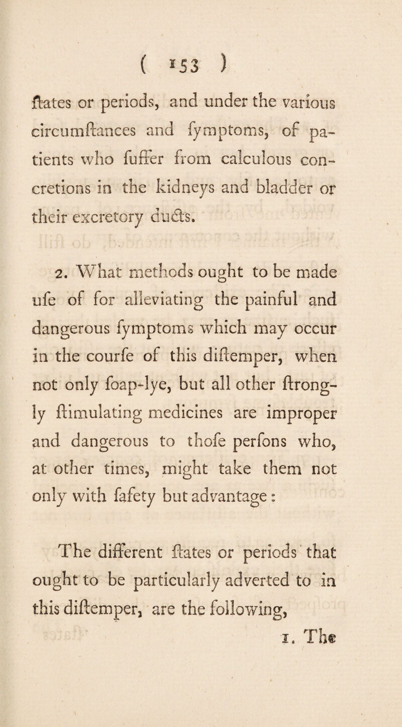 ( *53 ) {bates or periods, and under the various circumftances and fymptoms, of pa¬ tients who fuffer from calculous con¬ cretions in the kidneys and bladder or their excretory duds. 2. What methods ought to be made ufe of for alleviating the painful and dangerous fymptoms which may occur in the courfe of this didemper, when not only foap-lye, but all other ftrong- ly ftimulating medicines are improper and dangerous to thofe perfons who, at other times, might take them not only with fafety but advantage: The different Hates or periods that ought to be particularly adverted to in this diftemper, are the following, i. The