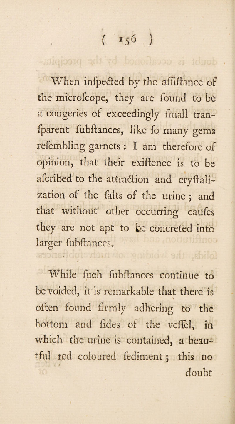 1 When infpected by the aftiftance of the microfcope, they are found to be a congeries of exceedingly final 1 tran- fparent fubftances, like fo many gems refembling garnets: I am therefore of opinion, that their exiftence is to be afcribed to the attraction and cryftali- zation of the falts of the urine; and that without other occurring caufes O they are not apt to fee concreted into larger fubftances. While fuch fubftances continue to be voided, it is remarkable that there is \ often found firmly adhering to the bottom and tides of the veflel, in which the urine is contained, a beau- tful red coloured fediment j this no v f doubt