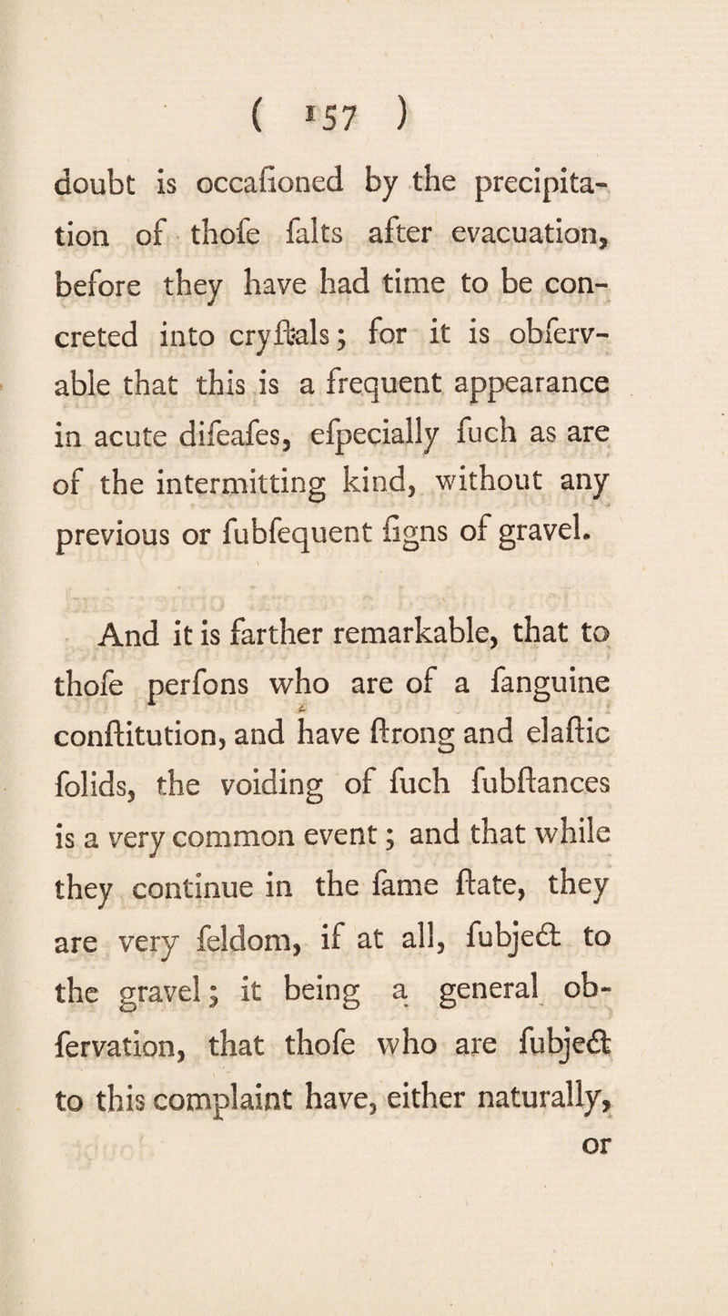 doubt is occafioned by the precipita¬ tion of thofe falts after evacuation, before they have had time to be con¬ creted into cryfeals; for it is obferv- able that this is a frequent appearance in acute difeafes, efpecially fuch as are of the intermitting kind, without any previous or fubfequent figns of gravel. And it is farther remarkable, that to thofe perfons who are of a fanguine conftitution, and have ftrong and elaftic folids, the voiding of fuch fubftances is a very common event; and that while they continue in the fame ftate, they are very feldom, if at all, fubjedt to the gravel; it being a general ob- fervation, that thofe who are fubjedt to this complaint have, either naturally, or