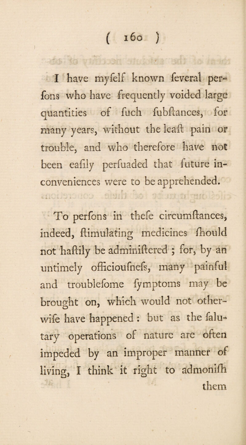 1 ( i6o } , \ t I have myfelf known feveral per- fons who have frequently voided large quantities of fuch fubfcances, for many years, without the leaft pain or trouble, and who therefore have not been eafily perfuaded that future in¬ conveniences were to be apprehended. To per fons in thefe circumftances, indeed, {Simulating medicines fhould not haftily be adminiftered ; for, by an untimely officioufnefs, many painful and troublefome fymptoms may be brought on, which would not other- O J wife have happened : but as the falu- tary operations of nature are often impeded by an improper manner of living, I think it right to admonifh them