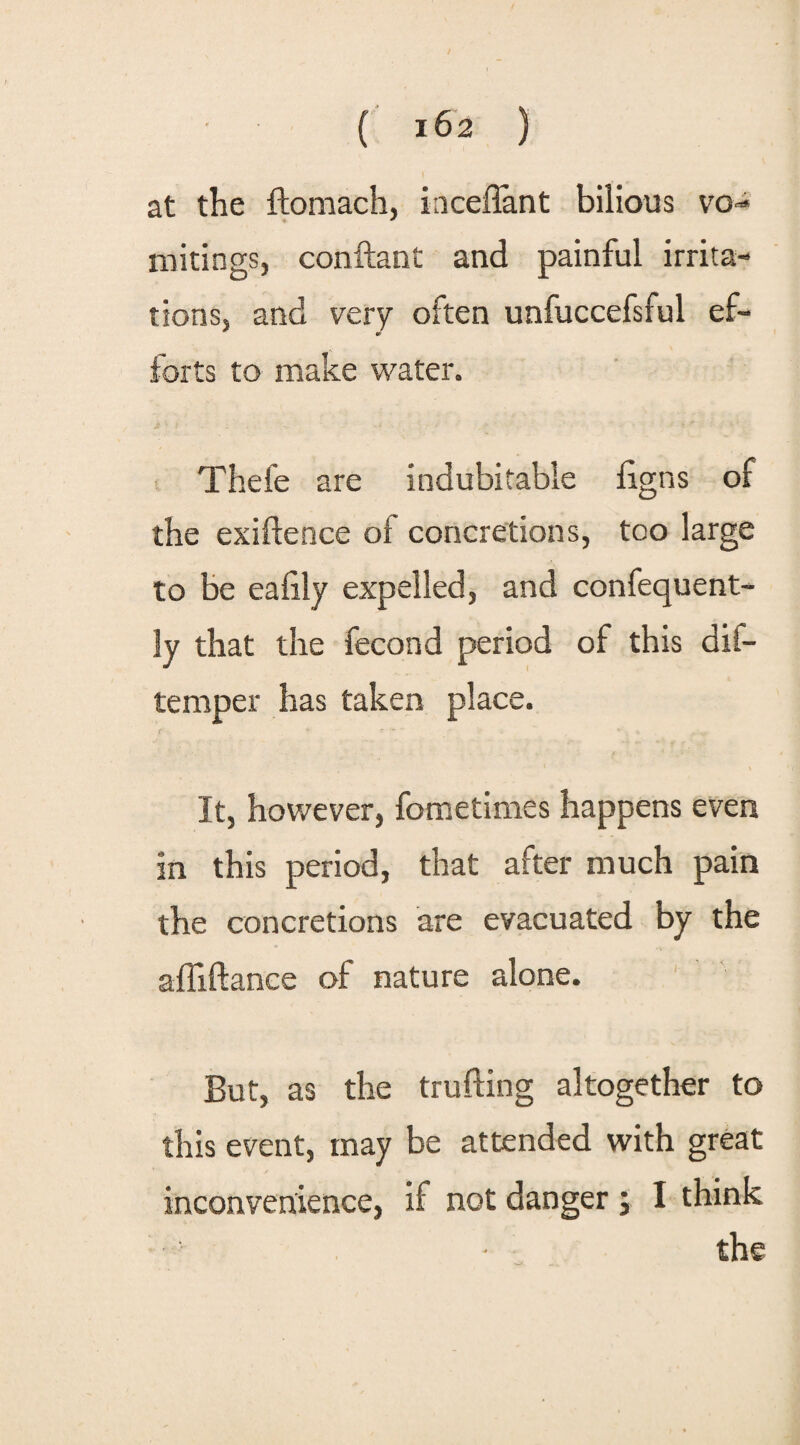 at the ffoniach, iaceffant bilious vo¬ mitings, conftant and painful irrita¬ tions, and very often unfuccefsful ef¬ forts to make water. Thefe are indubitable ligns of the exigence of concretions, too large to be ealily expelled, and confequent- ly that the fecond period of this dii- temper has taken place. It, however, fometimes happens even in this period, that after much pain the concretions are evacuated by the affiftance of nature alone. But, as the trailing altogether to this event, may be attended with great inconvenience, if not danger ; I think the