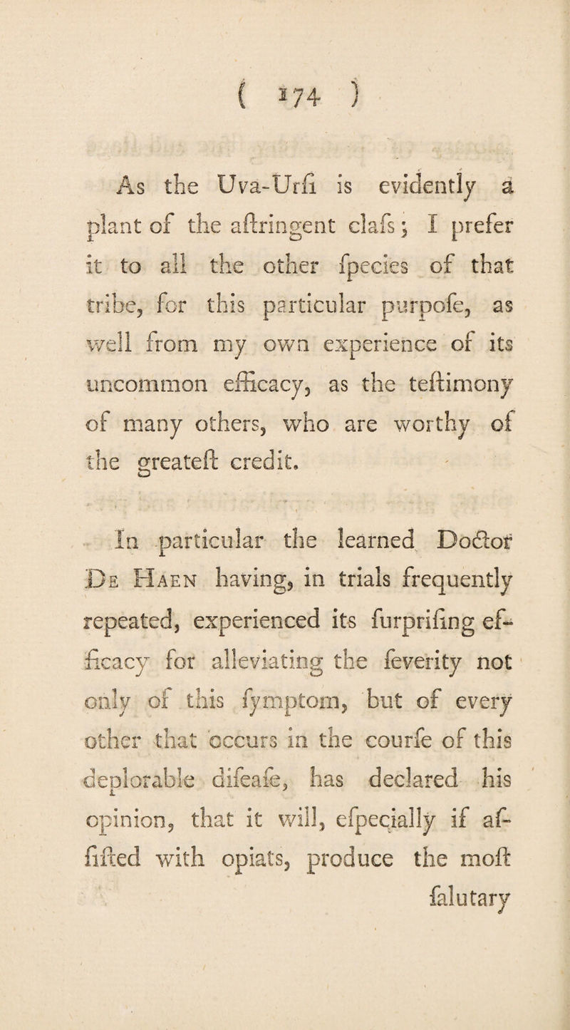 ( 2 74 ) As the Uva-Urfi. is evidently a plant of the aftringent clafs, I prefer it to all the other fpecies of that tribe, for this particular purpofe, as well from my own experience of its uncommon efficacy, as the teftimony of many others, who are worthy of the greateft credit. * f ' . * - t In particular the learned Doftor De Haen having, in trials frequently repeated, experienced its furpriling ef¬ ficacy for alleviating the feverity not only of this fymptom, but of every other that occurs in the courfe of this deplorable difeafe, has declared his 1 7 opinion, that it will, efpecially if af- fifted with opiats, produce the mod: falutary