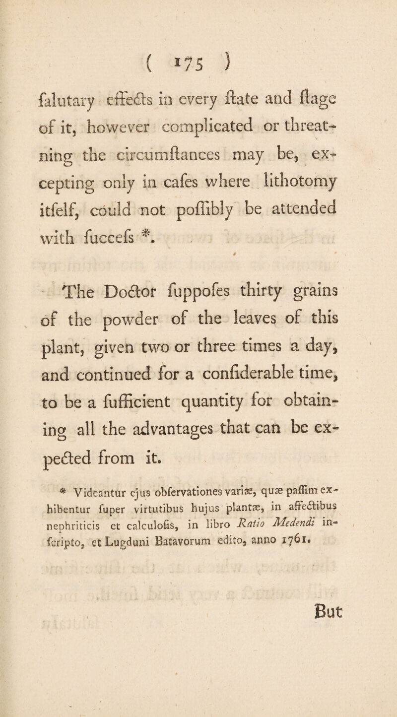 falutary effeCts in every ftate and flage of it, however complicated or threat- ning the circumftances may be, ex¬ cepting only in cafes where lithotomy itfelf, could not poffibly be attended with fuccefs *. 4 * \ The DoCtor fuppofes thirty grains of the powder of the leaves of this plant, given two or three times a day, and continued for a confiderable time, to be a fufficient quantity for obtain¬ ing all the advantages that can be ex¬ pected from it. ** Videantur cjus obfcrv&tiones qirse pafllm ex- hibentur fuper virtutibus hujus plants, in affe<5tibus neohriticis et calculofis, in iibro Ratio Aledendi in« fcriptOj et Lugduni Batavorum edito, anno 1761.