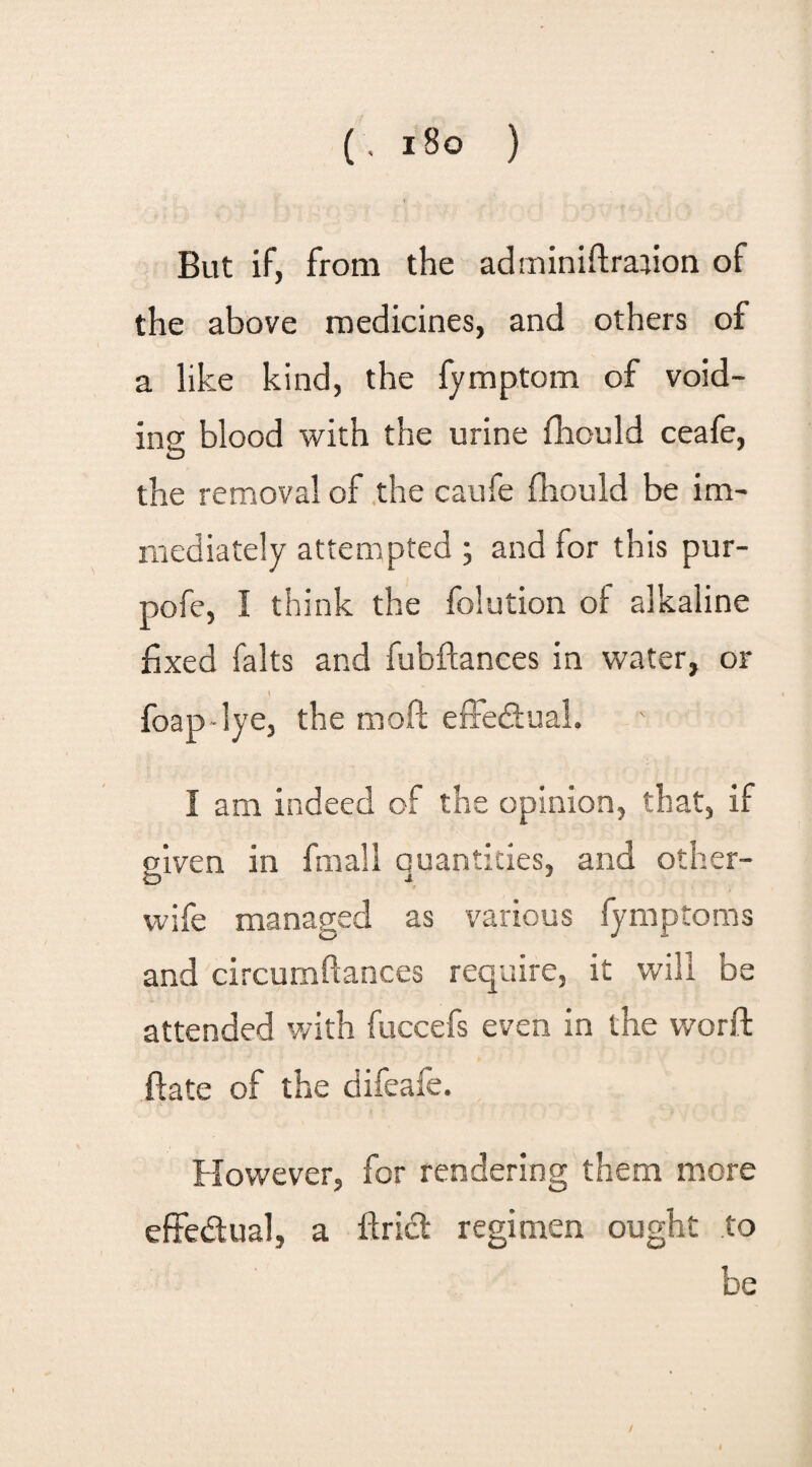 But if, from the adrniniftraiion of the above medicines, and others of a like kind, the fymptom of void¬ ing blood with the urine fhould ceafe, the removal of the caufe fbould be im¬ mediately attempted ; and for this pur- pofe, I think the folution of alkaline fixed falts and fubftances in water, or l foap-lye, the molt effectual. I am indeed of the opinion, that, if given in fmall quantities, and other- wife managed as various fymptoms and circumftances require, it will be attended with fuccefs even in the worft ftate of the difeafe. However, for rendering them more effectual, a flridl regimen ought to be