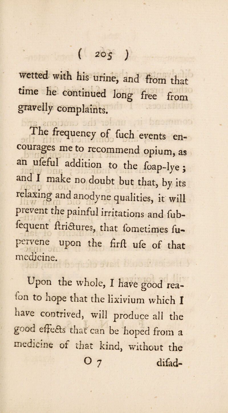 -7 wetted with his urine, and from that time he continued Jong free from gravelly complaints. The frequency of fuch events en¬ courages me to recommend opium, as an ufeful addition to the foap-lye j and I make no doubt but that, by its relaxing and anodyne qualities, it will prevent the painful irritations and fub- fequent ftri&ures, that fometimes fu- pervene upon the 6rft ufe of that medicine. Upon the whole, I have good rea- 'fon to hope that the lixivium which I nave contrived, will produce all the good effe&s that can be hoped from a medicine of that kind, without the O 7 difad- \