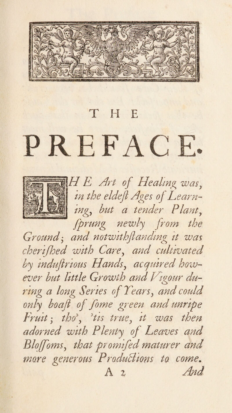 RE FACE. H E Art of Healing was, m the eldejl Ages oj Learn¬ ings but a tender Plants fprung newly jrom the Ground's and notwithfunding it was cherifhed with Cares an^ cultivated by induflrious Hands, acquired how¬ ever but little Growth and Vigour du¬ ring a long Series of Tears, and could only boafl of fome green and unripe Fruit s tho\ ’tis trues it was then adorned with Plenty of Leaves and BlofomSs that promifed maturer and more generous Productions to come. A z And