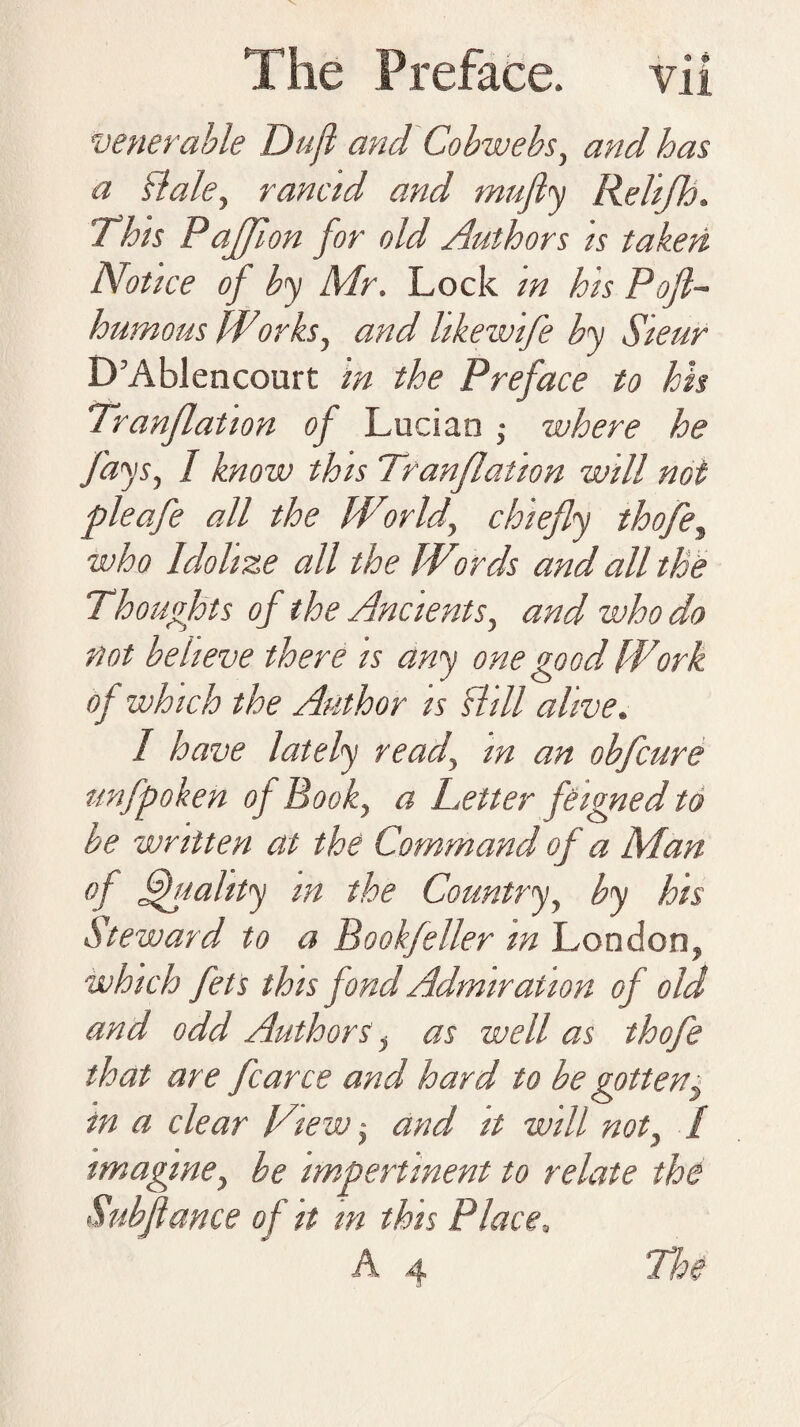 venerable Dujl and Cobwebs, and has a dale, rancid and mufiy Relijh. This Paffion for old Authors is taken Notice of by Mr. Lock in his Pojl- humous Wiorks, and hkewife by Sieur D’Ablencourt m the Preface to hh Tranflation of Lucian ,• where he fays, 1 know this Tranflation will not pleafe all the World, chiefly thofe, who Idolize all the Wreds and all the Thoughts of the Ancients, and who do not believe there is any one good Work of which the Author is dill alive. 1 have lately read, m an obfcure unfpohen of Book, a Letter feigned to be written at the Command of a Man of Quality m the Country, by his Steward to a Bookfeller m London, which fets this fond Admiration of old and odd Authors, as well as thofe that are fcarce and hard to be gotten, in a clear View -, and it will not, / imagine, be impertinent to relate the Subjtance of it m this Place. A 4 The