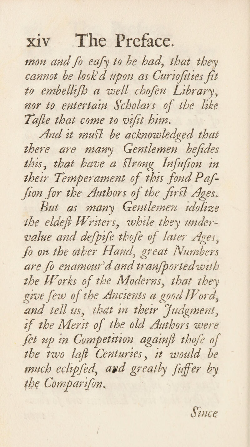 mon and fo eafy to be hadthat they cannot he look’d upon as Cunofities fit to embelhfh a well chofen Library y nor to entertain Scholars of the like Tafie that come to vifit him. And it muhl be acknowledged that O there are many Gentlemen befiides this, that have a Strong Infufion in their Temperament of this fondPaf- fion for the Authors of the fir hi Ages. But as many Gentlemen idolize the eldefi Writers, while they under¬ value and defptfe thofe of later Ages, fo on the other Hand, great Numbers are fo enamour’d and tranfportedwith the Works of the Moderns, that they give few of the Ancients a good Word, and tell us, that in their Judgment, if the Merit of the old Authors were fet up m Competition agamfi thofe of the two lafl Centuries, it would be much eclipfed, avd greatly fujfer by the Comparifon, Since