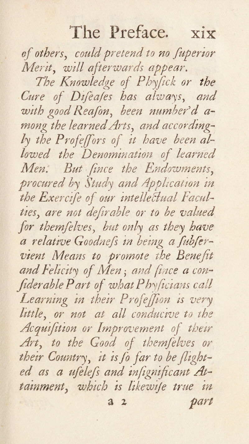 of others, could pretend to no fupertor Merit, will afterwards appear. The Knowledge of Phyfick or the Cure of Difea/es has always, and with good Reafon, been numbedd a- mong the learned Arts, and according¬ ly the Profeffors of it have been al¬ lowed the Denomination of learned Men. But fince the Endowments, procured by Study and Application in the Exercife of our intellectual Facul¬ ties, are not definable or to be valued for themfelves, but only as they have a relative Goodnefs m being a fubfer- vient Means to promote the Benefit and Felicity of Men ■, and f ace a con- fiderable Part of what Phyficians call Learning m their Profejjlon is very little, or not at all conducive to ihe Acquifition or Improvement of their Art, to the Good of themfelves or their Country, it is fo far to be flight¬ ed as a ufelefs and infignificant At¬ tainment, which is likewije true in a z part