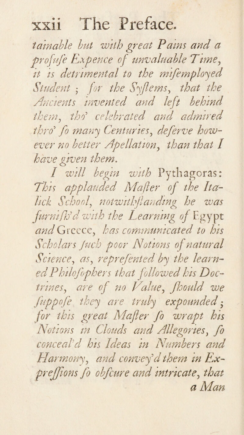 ® • f-rif f* tamable but with great Pams and a profufe Expence of unvaluable Time, it is detrimental to the mtfemployed Student ; for the Syftems, that the Ancients invented and left behind them, thd celebrated and, admired thro1 fo many Centuries, deferve how¬ ever no better Apellation, than that 1 have <iiven them. o I will begin with Pythagoras: This applauded Mafter of the Ita- hck School, notwithstanding he was furnifrdd with the Learning of Egypt and Greece, has communicated to his Scholars Juch poor Notions of natural Science, as, reprefented by the learn¬ ed Philofopbers that followed his Doc¬ trines, are of no Value, Jhould we fuppofe they are truly expounded ■ for this great Mafler fo wrapt his Notions in Clouds and Allegories, fo conceal'd his Ideas in Numbers and Harmony, and convey'd them in Ex¬ pressions fo obfcure and intricate, that a Man