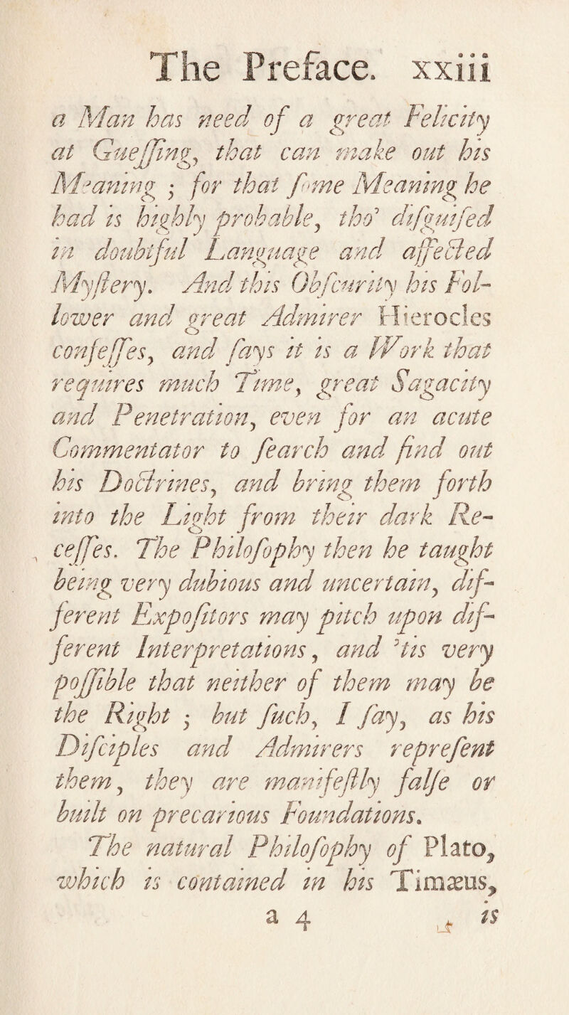 a Man has need of a great Felicity at GueJJing, that can make out his Meaning for that fane Meaning he had is highly probable, tho’ difgwfed m doubtful Language and affected My fiery. And this Obfcurily his Fol¬ lower and or eat Admirer Hierocles O confeffes, and fays it is a Wtork that requires much 'Time, great Sagacity and Penetration, even for an acute Commentator to fearch and find out his DoBrmes, and, bring them forth into the Litfht from their dark Re- O J ceffes. The Philofophy then he taught being very dubious and uncertain, dif¬ ferent Expo ft tors may pitch upon dif¬ ferent Interpretations, and His very poffible that neither of them may be the Right j but fuch, I fay, as his Difciples and Admirers reprefent them, they are mamfeftly falfe or built on precarious Foundations. The natural Philofophy of Plato., which is contained m his Timxus, a 4 is
