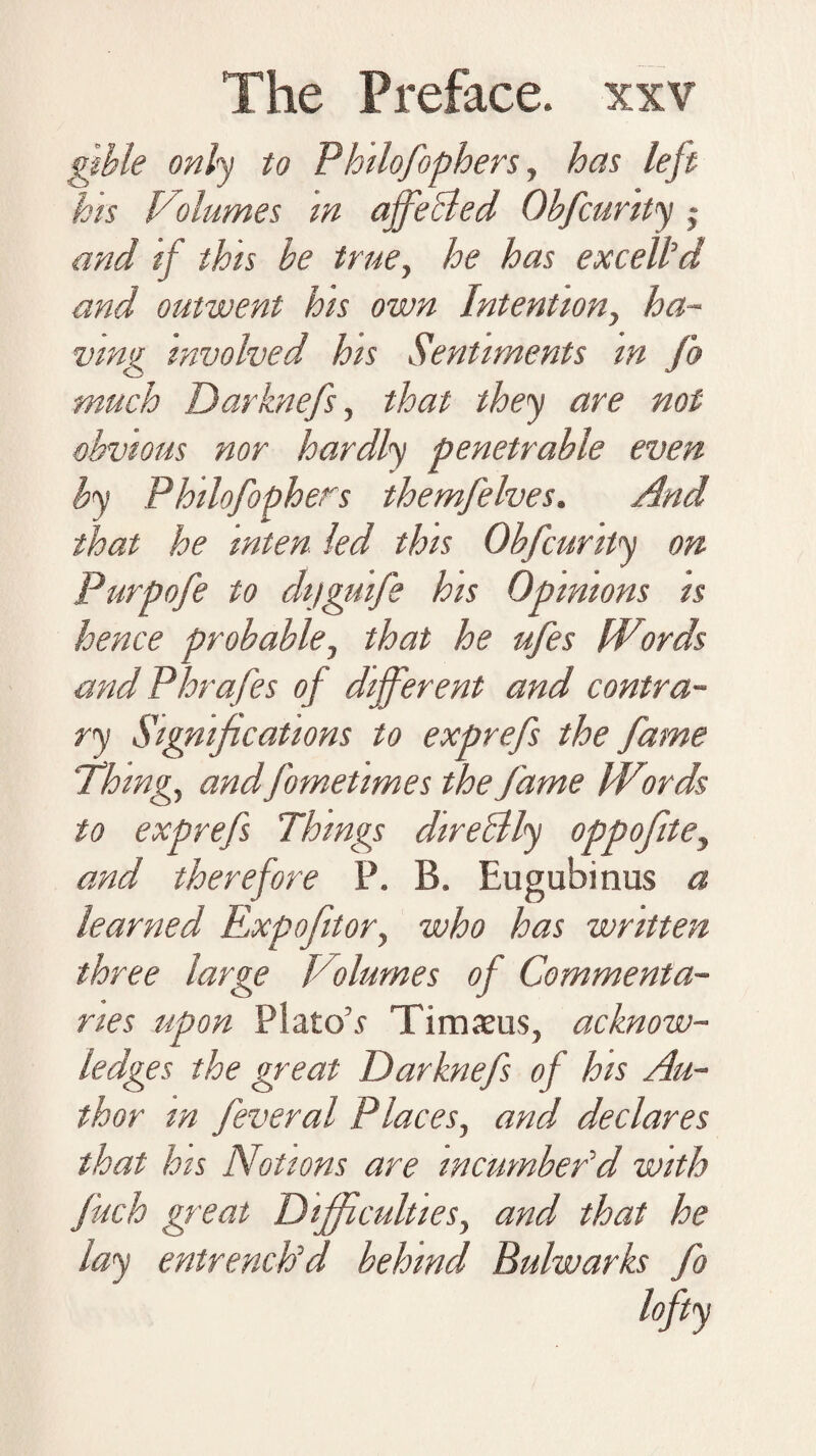 gible only to Philofophers, has left his Volumes in affeBed Obfcurity and if this be true, he has excelled and outwent his own Intention, ha¬ ving involved his Sentiments m fo much Darknefs, that they are not obvious nor hardly penetrable even by Philofophers themfelves. And that he inten led this Obfcurity on Purpofe to dijguife his Opinions is hence probable, that he ufes Words and Phrafes of different and contra¬ ry Significations to exprefs the fame Thing, andfometimes the fame Words to exprefs Things direBly oppofite, and therefore P. B. Eugubinus a learned Expoftor, who has written three large Volumes of Commenta¬ ries upon Plato’s Timams, acknow¬ ledges the great Darknefs of his Au¬ thor m feveral Places, and declares that hts Notions are incumber'd with fitch great Difficulties, and that he lay entrench'd behind Bulwarks fo