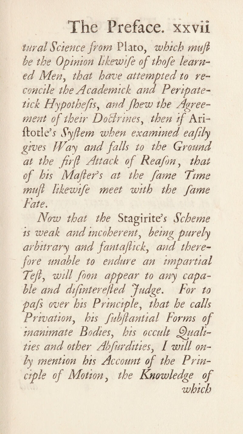 1 ural Science from Plato, which mufi he the Opinion likewife of thofe learn¬ ed Men, that have attempted to re¬ concile the Academick and Peripate- tick Hypothefis, and [hew the Agree¬ ment of their Doblnnes, then if Ari- ftotle5.? Syflem when examined eafily gives Way and falls to the Ground at the fir ft Attack of Reafon, that of his Maflefs at the fame Time mufi likewife meet with the fame Fate. Now that the Stagirite’* Scheme is weak and incoherent, being purely arbitrary and fant a flick, and there¬ fore unable to endure an impartial Tefi, will foon appear to any capa¬ ble and difmterejled Judge. For to pafs over his Principle, that he calls Privation, his fubflantial Forms of inanimate Bodies, his occult Vitali¬ ties and other Akfurdities, / will on¬ ly mention his Account of the Prin¬ ciple of Motion, the Knowledge of which