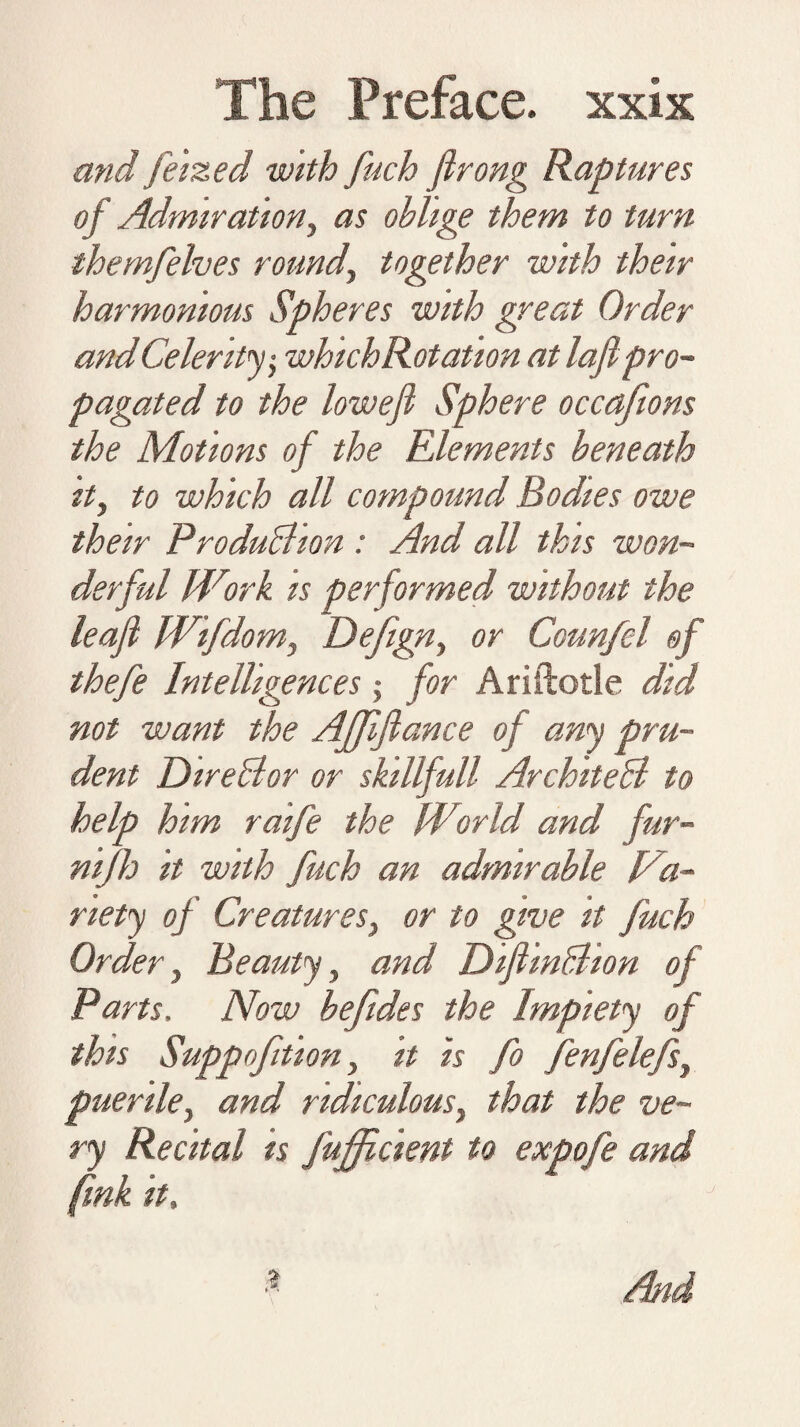 and feized with fuch firong Raptures of Admiration, as oblige them to turn themfelves round, together with their harmonious Spheres with great Order and Celerity; whichRotation at laflpro- pagated to the lowefi Sphere occafions the Motions of the Elements beneath it, to which all compound Bodies owe their ProduBion: And all this won¬ derful Work is performed without the leaf Wifdom, Defign, or Counfcl of thefe Intelligences; for Arillotle did not want the AJJiftance of any pru¬ dent DireBor or skillfull ArchiteB to help him raife the World and fur- nijh it with fuch an admirable Va¬ riety of Creatures, or to give it fuch Order, Beauty, and DiflinBion of Parts. Now befides the Impiety of this Suppoftion, it is fo fenfelefs, puerile, and ridiculous, that the ve¬ ry Recital is fujfficient to expofe and fink it.